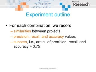 Experiment outline
• For each combination, we record
  – similarities between projects
  – precision, recall, and accuracy values
  – success, i.e., are all of precision, recall, and
    accuracy > 0.75




                     © Microsoft Corporation
 