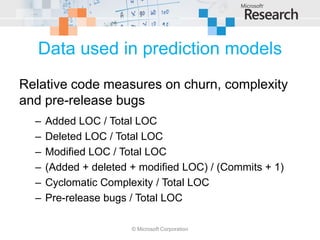 Data used in prediction models
Relative code measures on churn, complexity
and pre-release bugs
  –   Added LOC / Total LOC
  –   Deleted LOC / Total LOC
  –   Modified LOC / Total LOC
  –   (Added + deleted + modified LOC) / (Commits + 1)
  –   Cyclomatic Complexity / Total LOC
  –   Pre-release bugs / Total LOC

                       © Microsoft Corporation
 