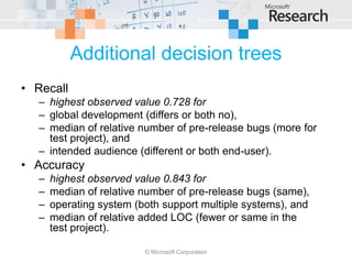 Additional decision trees
• Recall
  – highest observed value 0.728 for
  – global development (differs or both no),
  – median of relative number of pre-release bugs (more for
    test project), and
  – intended audience (different or both end-user).
• Accuracy
  –   highest observed value 0.843 for
  –   median of relative number of pre-release bugs (same),
  –   operating system (both support multiple systems), and
  –   median of relative added LOC (fewer or same in the
      test project).

                         © Microsoft Corporation
 