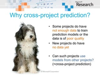 Why cross-project prediction?
                    • Some projects do have
                      not enough data to train
                      prediction models or the
                      data is of poor quality
                    • New projects do have
                      no data yet

                    • Can such projects use
                      models from other projects?
                      (=cross-project prediction)

           © Microsoft Corporation
 