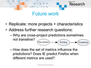 Future work
• Replicate: more projects + characteristics
• Address further research questions:
  – Why are cross-project predictions sometimes
    not transitive?

  – How does the set of metrics influence the
    predictions? Does IE predict Firefox when
    different metrics are used?
                   © Microsoft Corporation
 