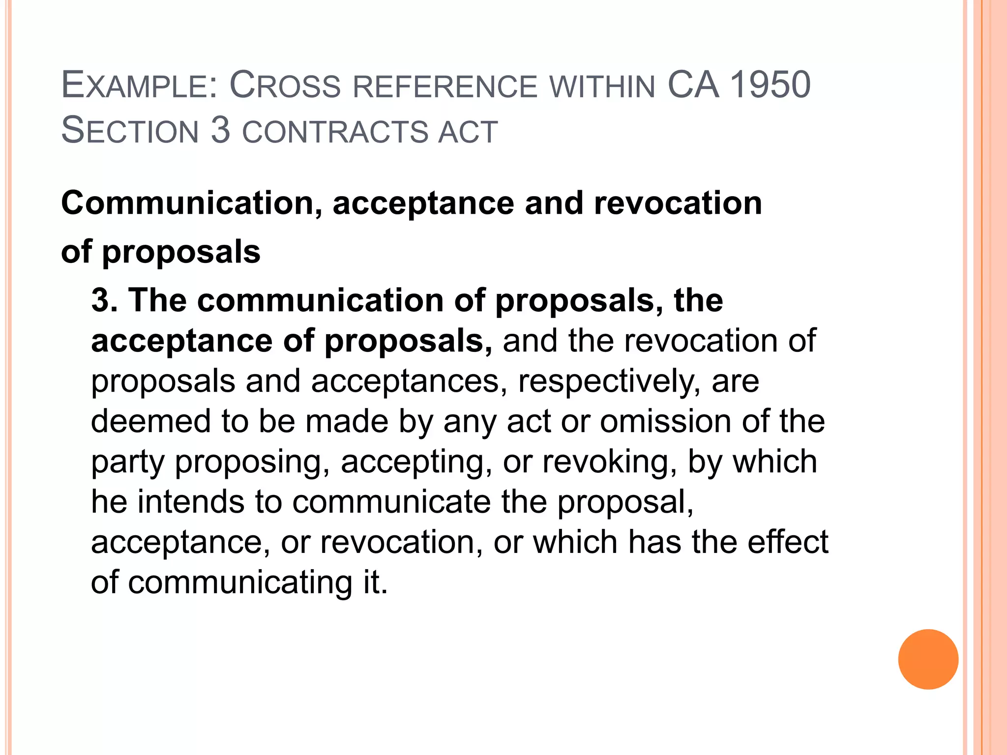 Example: Cross reference within CA 1950Section 3 contracts actCommunication, acceptance and revocation of proposals	3. The communication of proposals, the acceptance of proposals, and the revocation of proposals and acceptances, respectively, are deemed to be made by any act or omission of the party proposing, accepting, or revoking, by which he intends to communicate the proposal, acceptance, or revocation, or which has the effect of communicating it.