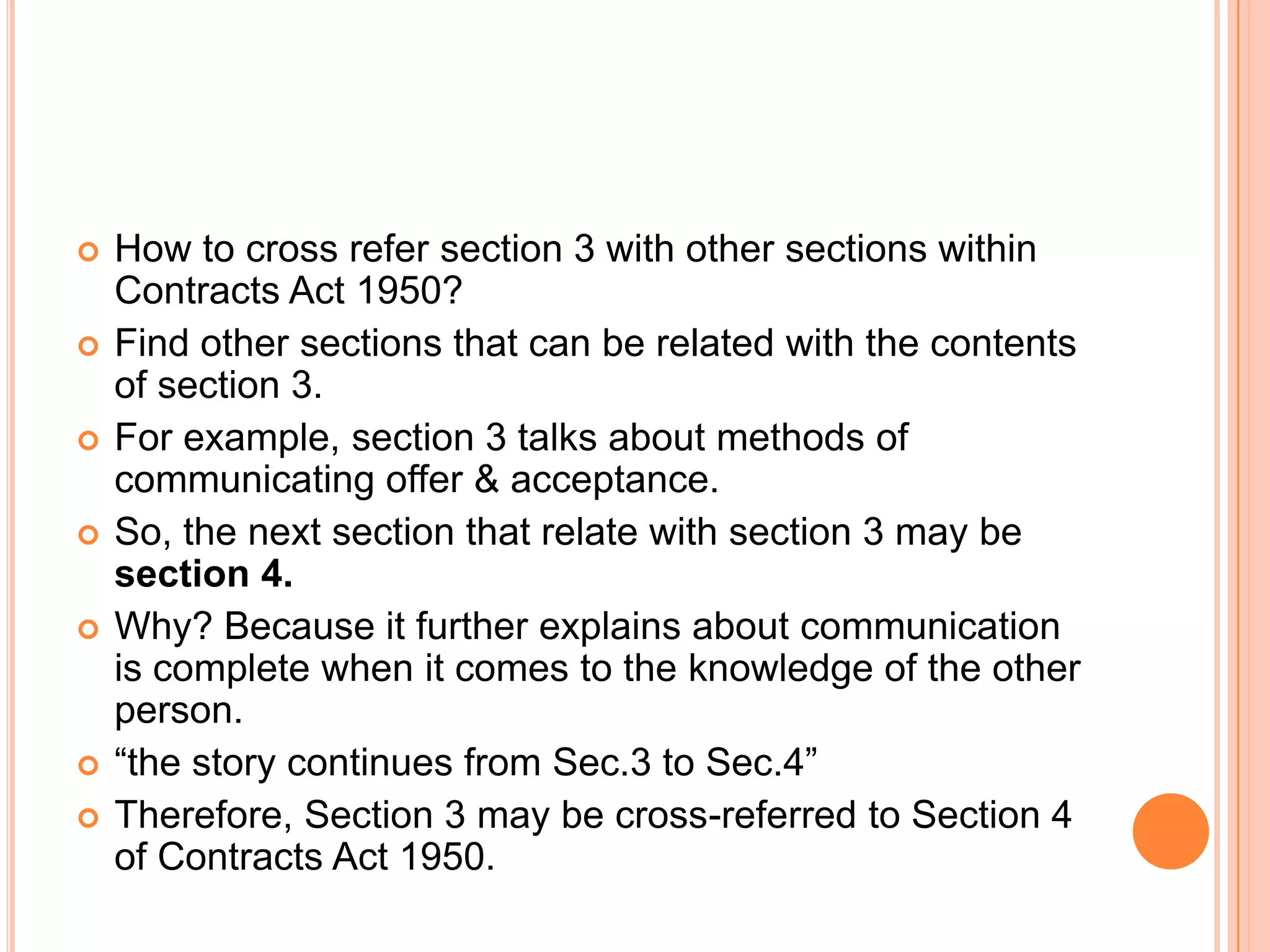 How to cross refer section 3 with other sections within Contracts Act 1950?Find other sections that can be related with the contents of section 3.For example, section 3 talks about methods of communicating offer & acceptance.So, the next section that relate with section 3 may be section 4. Why? Because it further explains about communication is complete when it comes to the knowledge of the other person.“the story continues from Sec.3 to Sec.4”Therefore, Section 3 may be cross-referred to Section 4 of Contracts Act 1950.