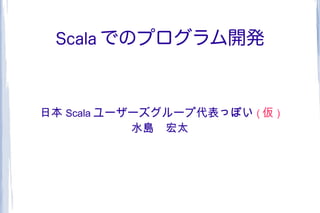 Scala でのプログラム開発



日本 Scala ユーザーズグループ代表っぽい ( 仮 )
            水島　宏太
 