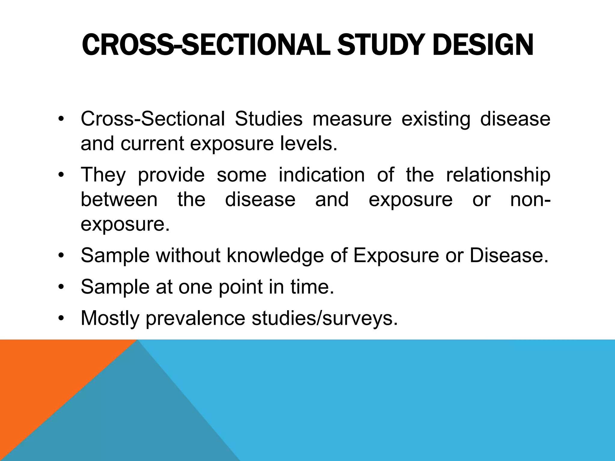 CROSS-SECTIONAL STUDY DESIGN
• Cross-Sectional Studies measure existing disease
and current exposure levels.
• They provide some indication of the relationship
between the disease and exposure or non-
exposure.
• Sample without knowledge of Exposure or Disease.
• Sample at one point in time.
• Mostly prevalence studies/surveys.
 