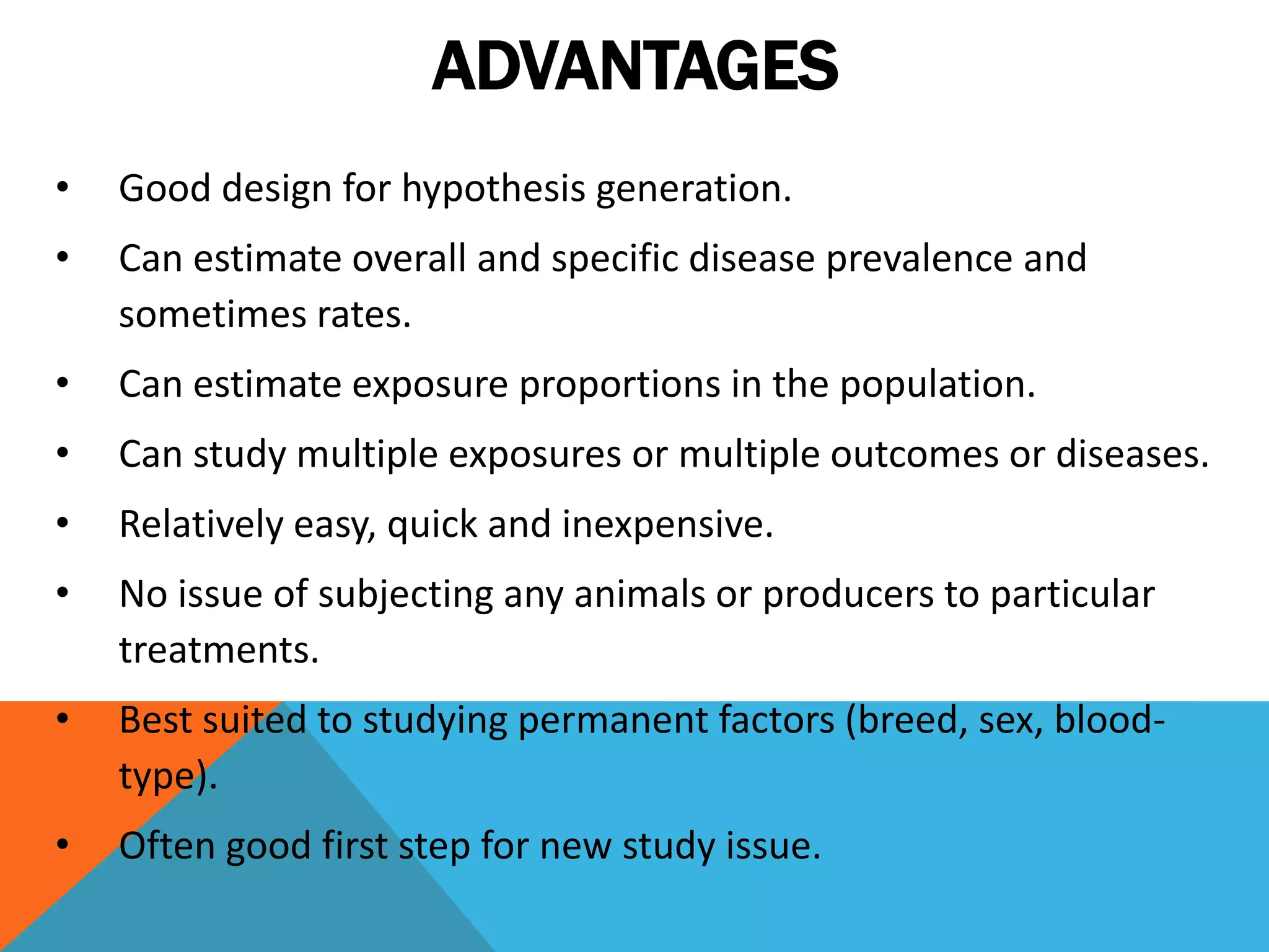 ADVANTAGES
• Good design for hypothesis generation.
• Can estimate overall and specific disease prevalence and
sometimes rates.
• Can estimate exposure proportions in the population.
• Can study multiple exposures or multiple outcomes or diseases.
• Relatively easy, quick and inexpensive.
• No issue of subjecting any animals or producers to particular
treatments.
• Best suited to studying permanent factors (breed, sex, blood-
type).
• Often good first step for new study issue.
 