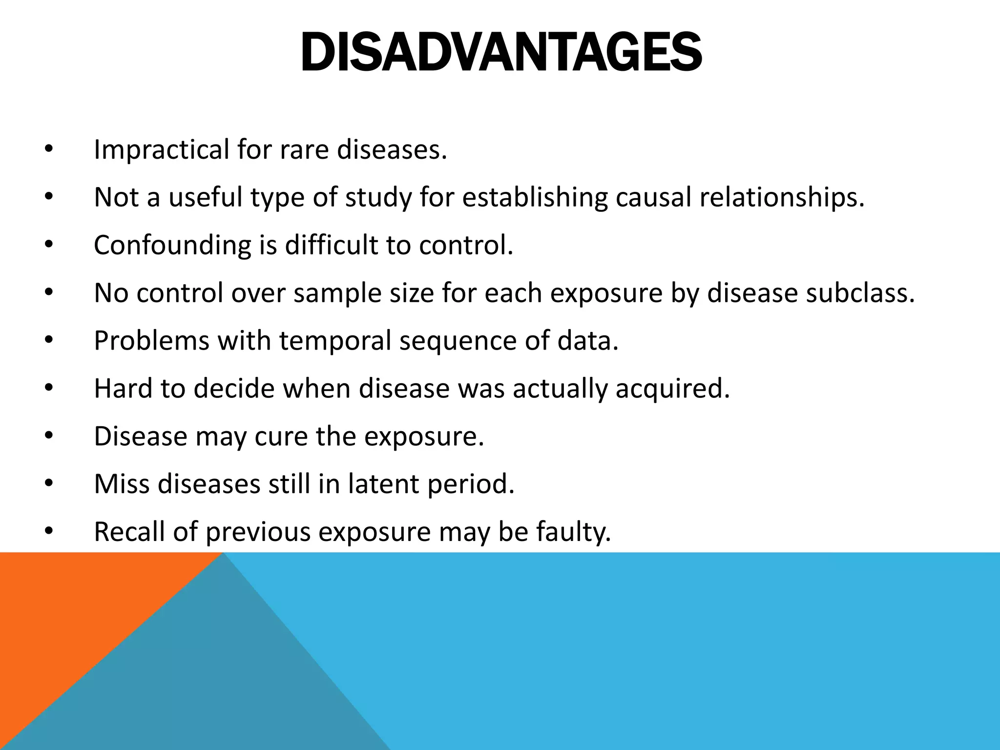 DISADVANTAGES
• Impractical for rare diseases.
• Not a useful type of study for establishing causal relationships.
• Confounding is difficult to control.
• No control over sample size for each exposure by disease subclass.
• Problems with temporal sequence of data.
• Hard to decide when disease was actually acquired.
• Disease may cure the exposure.
• Miss diseases still in latent period.
• Recall of previous exposure may be faulty.
 
