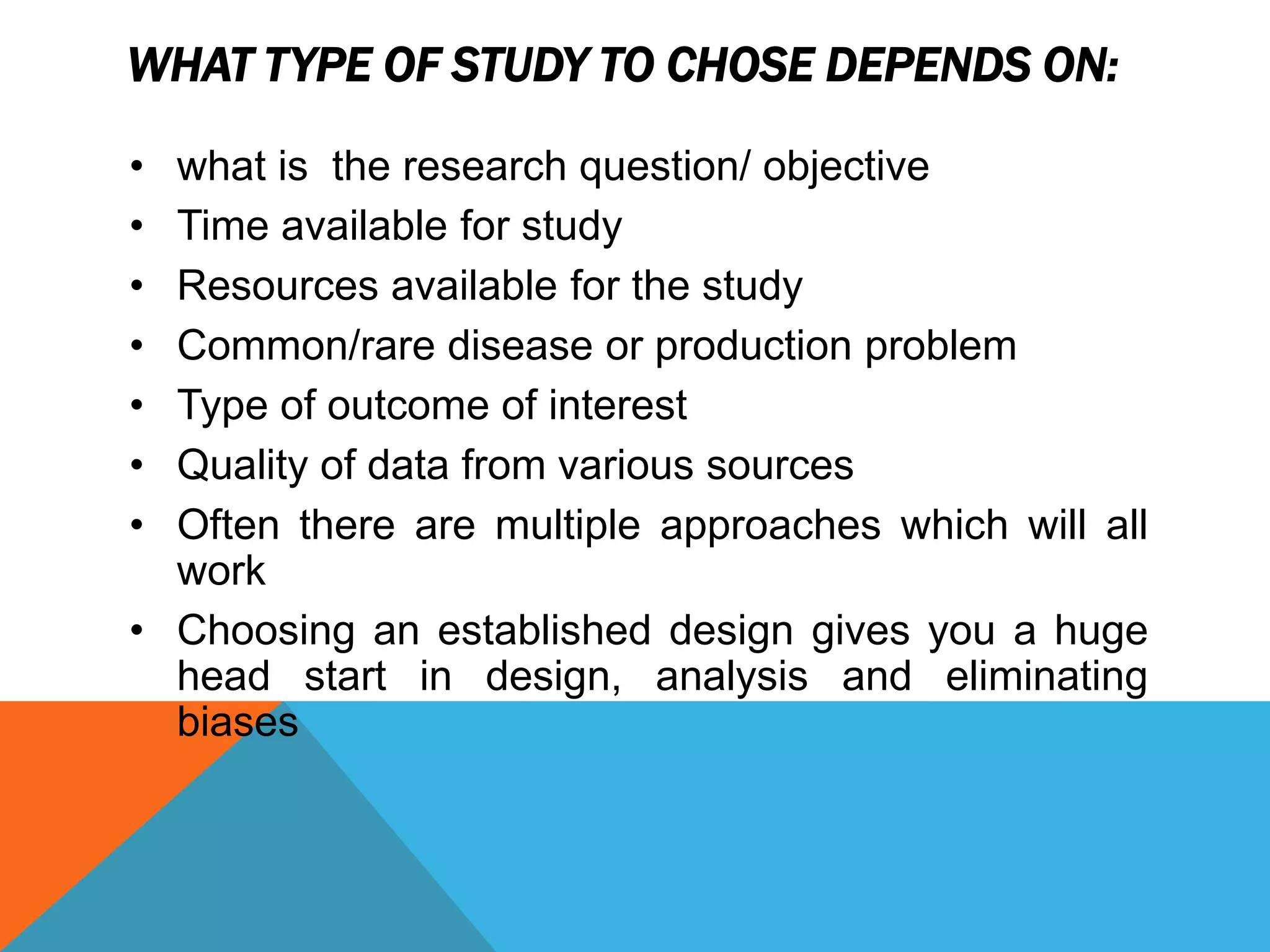 WHAT TYPE OF STUDY TO CHOSE DEPENDS ON:
• what is the research question/ objective
• Time available for study
• Resources available for the study
• Common/rare disease or production problem
• Type of outcome of interest
• Quality of data from various sources
• Often there are multiple approaches which will all
work
• Choosing an established design gives you a huge
head start in design, analysis and eliminating
biases
 