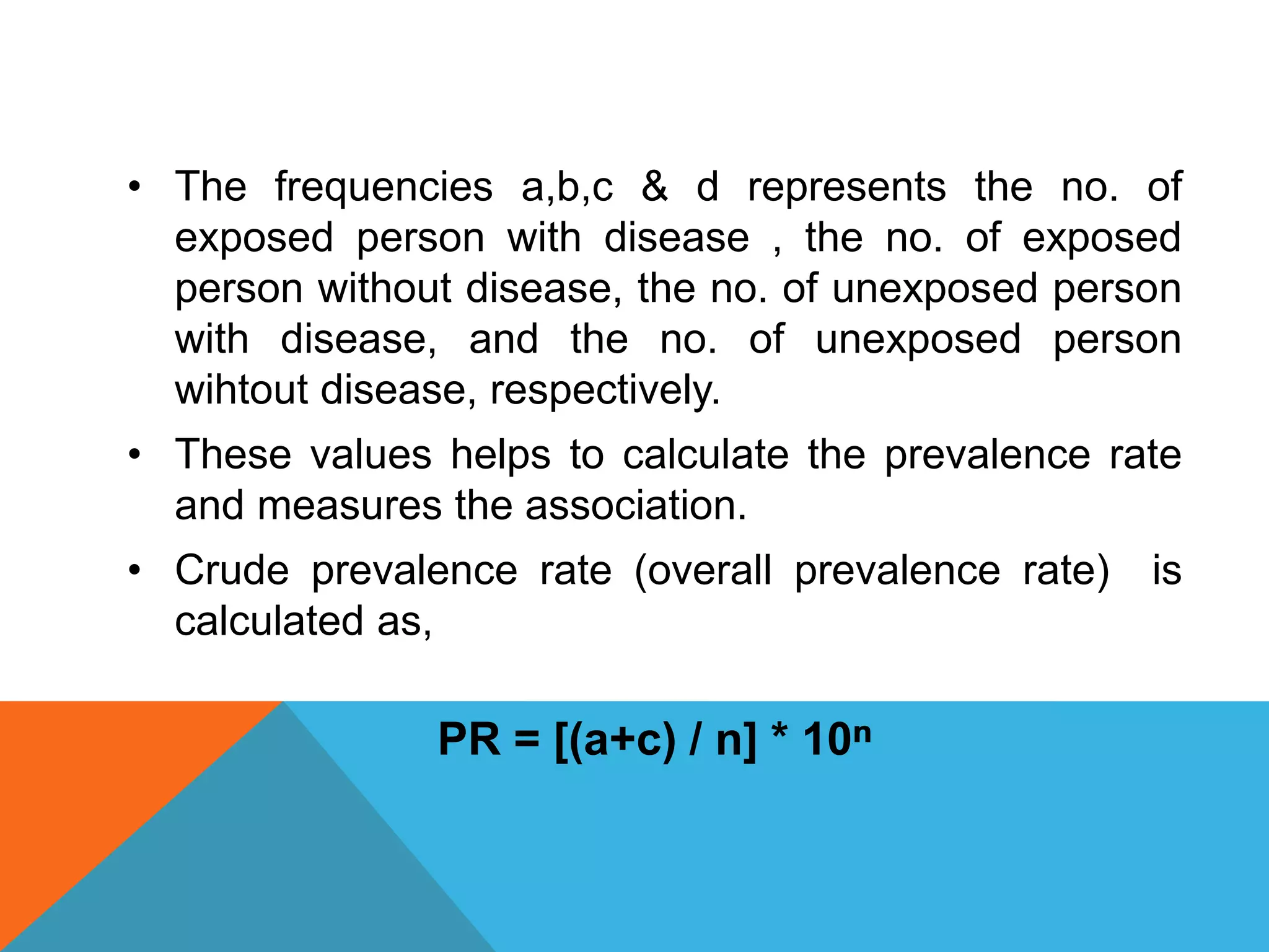 • The frequencies a,b,c & d represents the no. of
exposed person with disease , the no. of exposed
person without disease, the no. of unexposed person
with disease, and the no. of unexposed person
wihtout disease, respectively.
• These values helps to calculate the prevalence rate
and measures the association.
• Crude prevalence rate (overall prevalence rate) is
calculated as,
PR = [(a+c) / n] * 10ⁿ
 