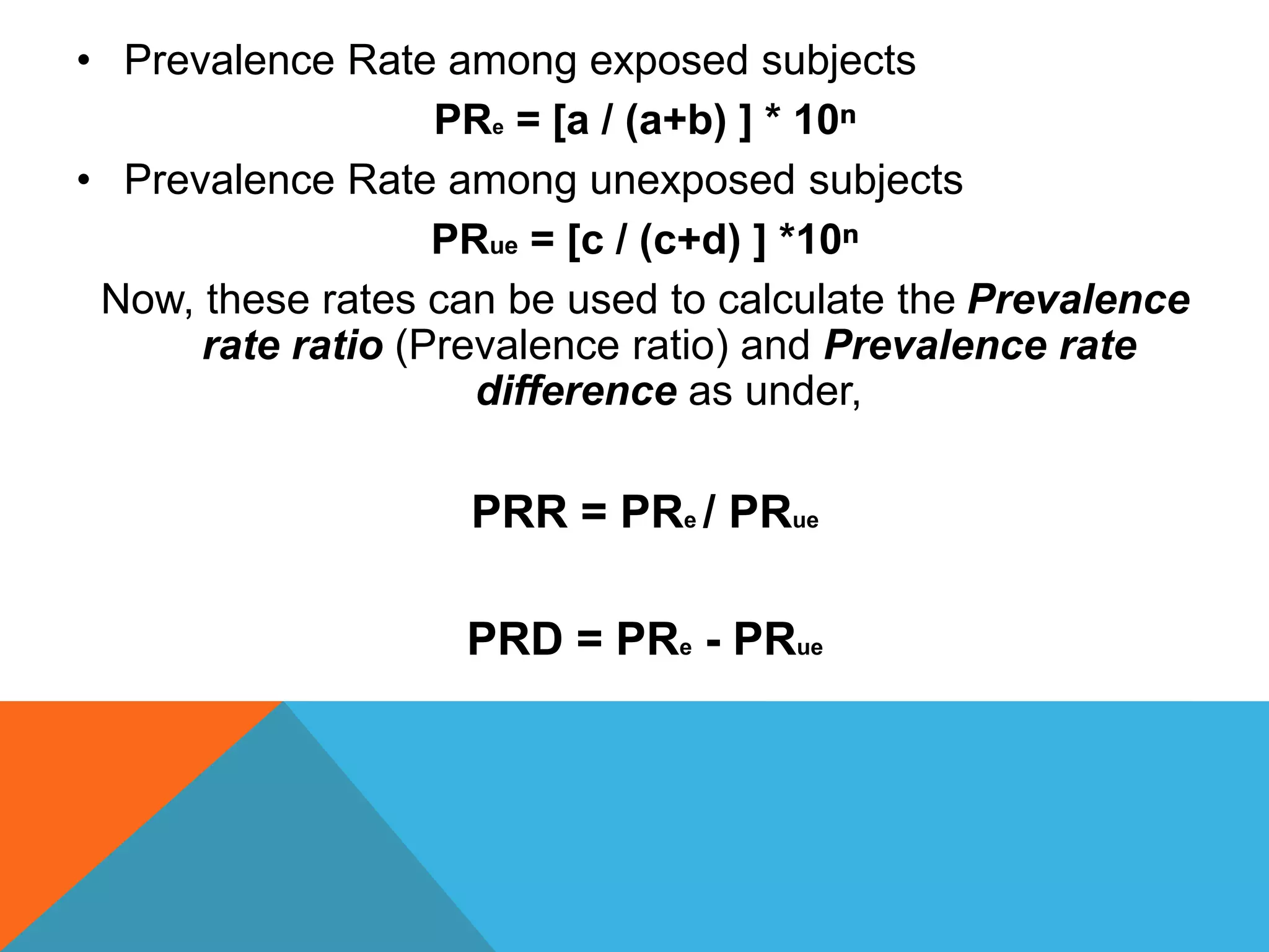 • Prevalence Rate among exposed subjects
PRe = [a / (a+b) ] * 10ⁿ
• Prevalence Rate among unexposed subjects
PRue = [c / (c+d) ] *10ⁿ
Now, these rates can be used to calculate the Prevalence
rate ratio (Prevalence ratio) and Prevalence rate
difference as under,
PRR = PRe / PRue
PRD = PRe - PRue
 