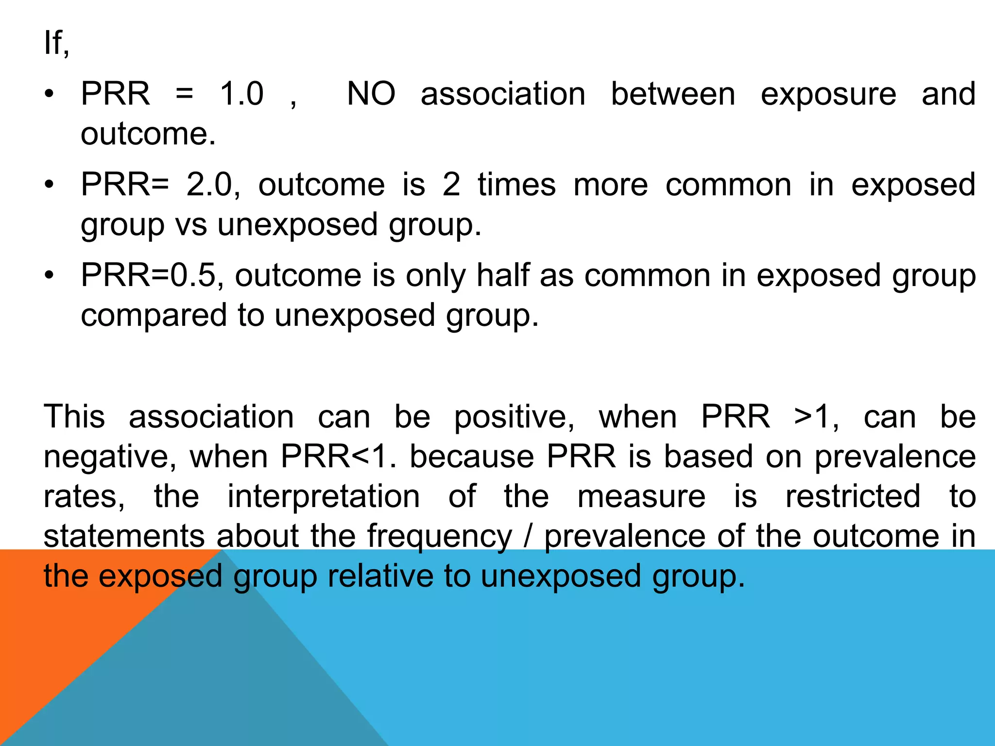 If,
• PRR = 1.0 , NO association between exposure and
outcome.
• PRR= 2.0, outcome is 2 times more common in exposed
group vs unexposed group.
• PRR=0.5, outcome is only half as common in exposed group
compared to unexposed group.
This association can be positive, when PRR >1, can be
negative, when PRR<1. because PRR is based on prevalence
rates, the interpretation of the measure is restricted to
statements about the frequency / prevalence of the outcome in
the exposed group relative to unexposed group.
 
