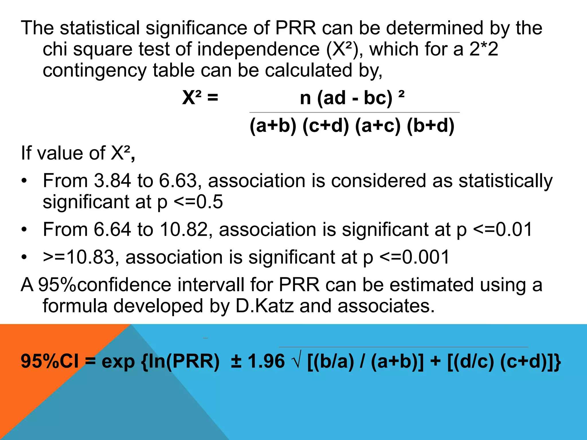 The statistical significance of PRR can be determined by the
chi square test of independence (X²), which for a 2*2
contingency table can be calculated by,
X² = n (ad - bc) ²
(a+b) (c+d) (a+c) (b+d)
If value of X²,
• From 3.84 to 6.63, association is considered as statistically
significant at p <=0.5
• From 6.64 to 10.82, association is significant at p <=0.01
• >=10.83, association is significant at p <=0.001
A 95%confidence intervall for PRR can be estimated using a
formula developed by D.Katz and associates.
95%CI = exp {ln(PRR) ± 1.96 √ [(b/a) / (a+b)] + [(d/c) (c+d)]}
 