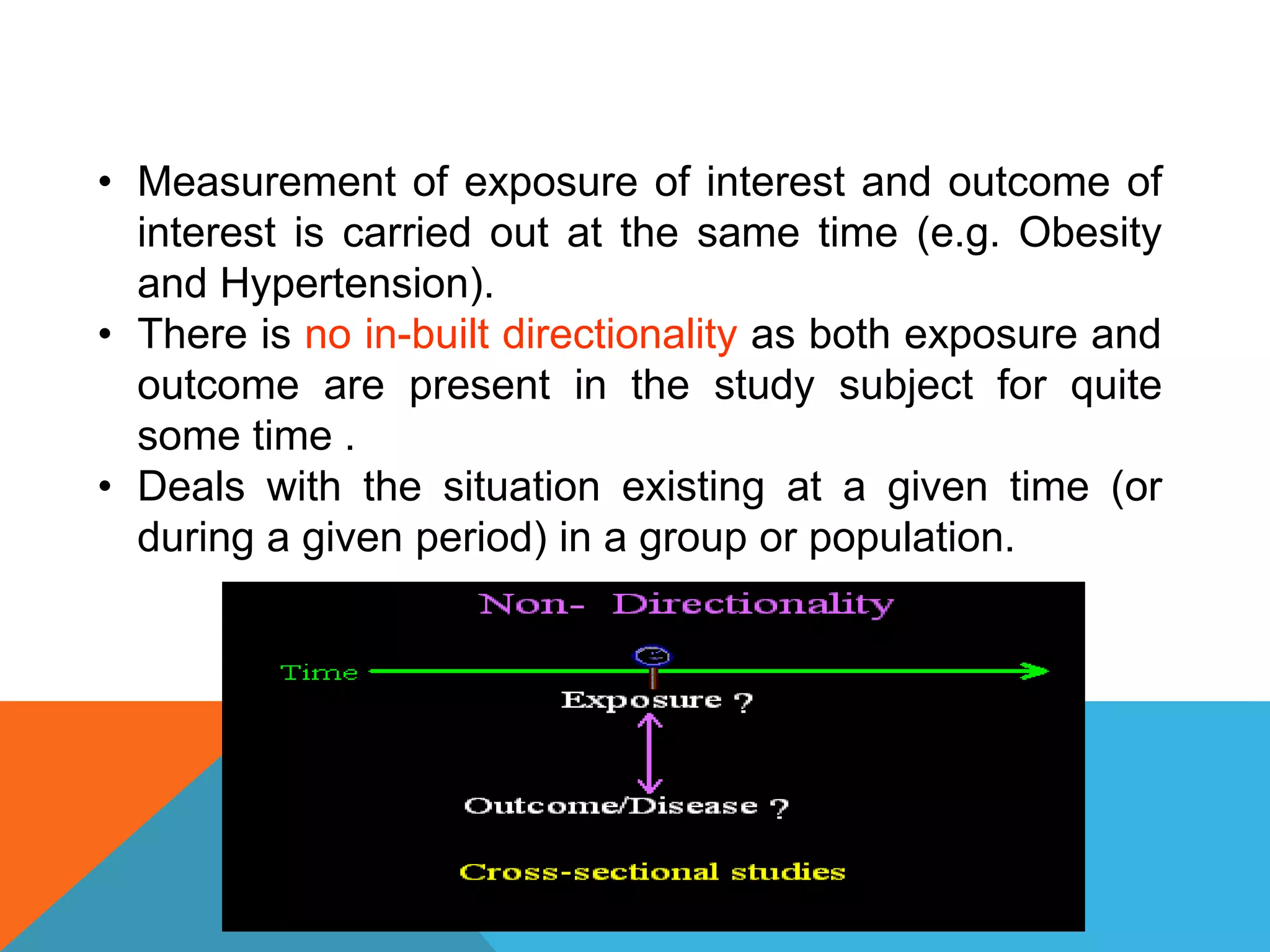 • Measurement of exposure of interest and outcome of
interest is carried out at the same time (e.g. Obesity
and Hypertension).
• There is no in-built directionality as both exposure and
outcome are present in the study subject for quite
some time .
• Deals with the situation existing at a given time (or
during a given period) in a group or population.
 