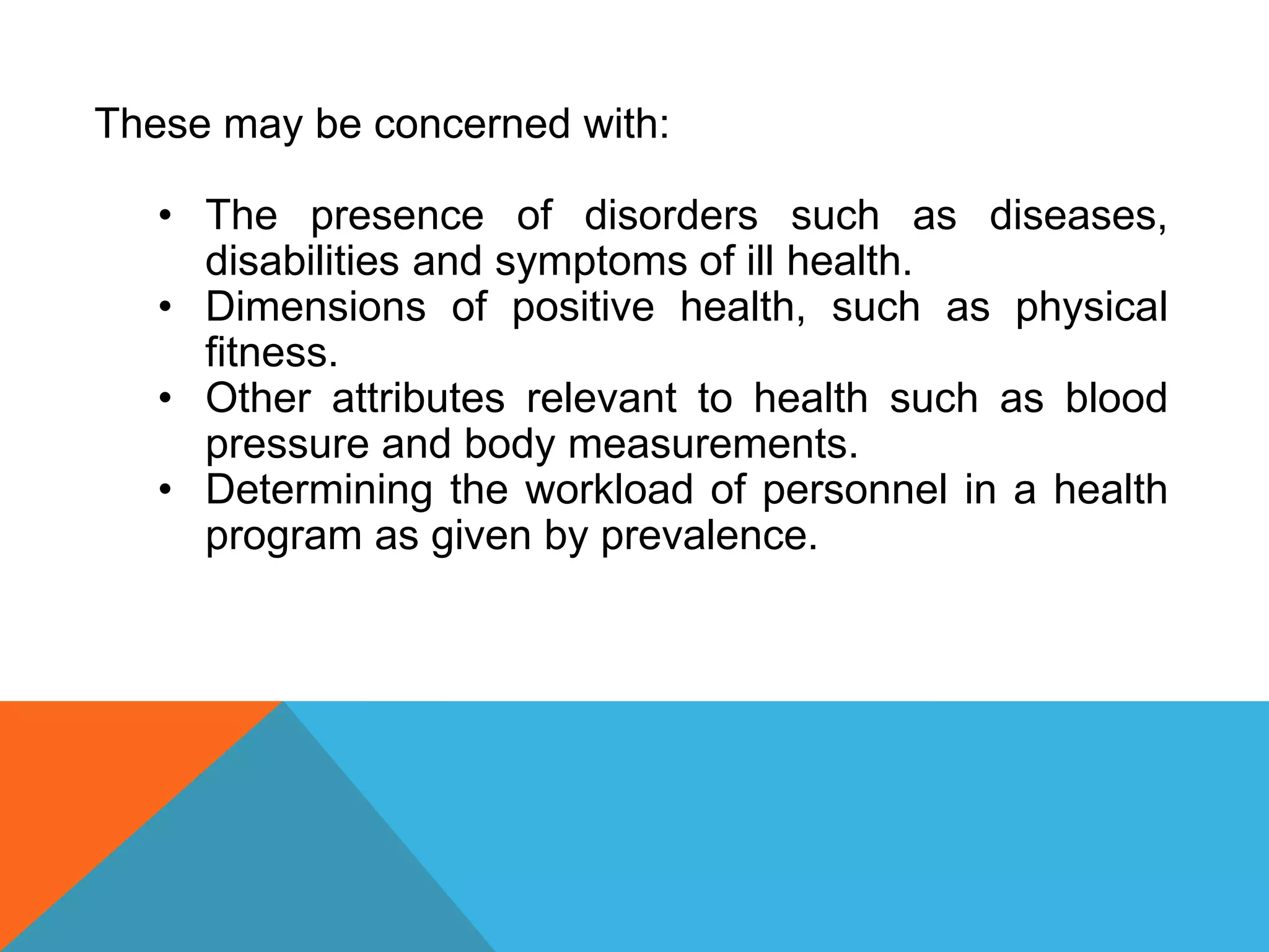 These may be concerned with:
• The presence of disorders such as diseases,
disabilities and symptoms of ill health.
• Dimensions of positive health, such as physical
fitness.
• Other attributes relevant to health such as blood
pressure and body measurements.
• Determining the workload of personnel in a health
program as given by prevalence.
 