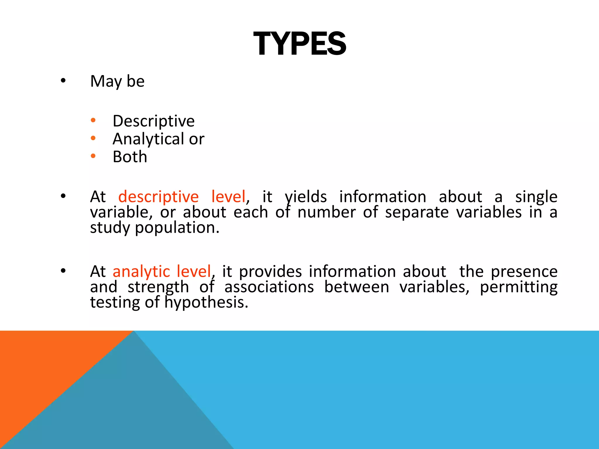 TYPES
• May be
• Descriptive
• Analytical or
• Both
• At descriptive level, it yields information about a single
variable, or about each of number of separate variables in a
study population.
• At analytic level, it provides information about the presence
and strength of associations between variables, permitting
testing of hypothesis.
 