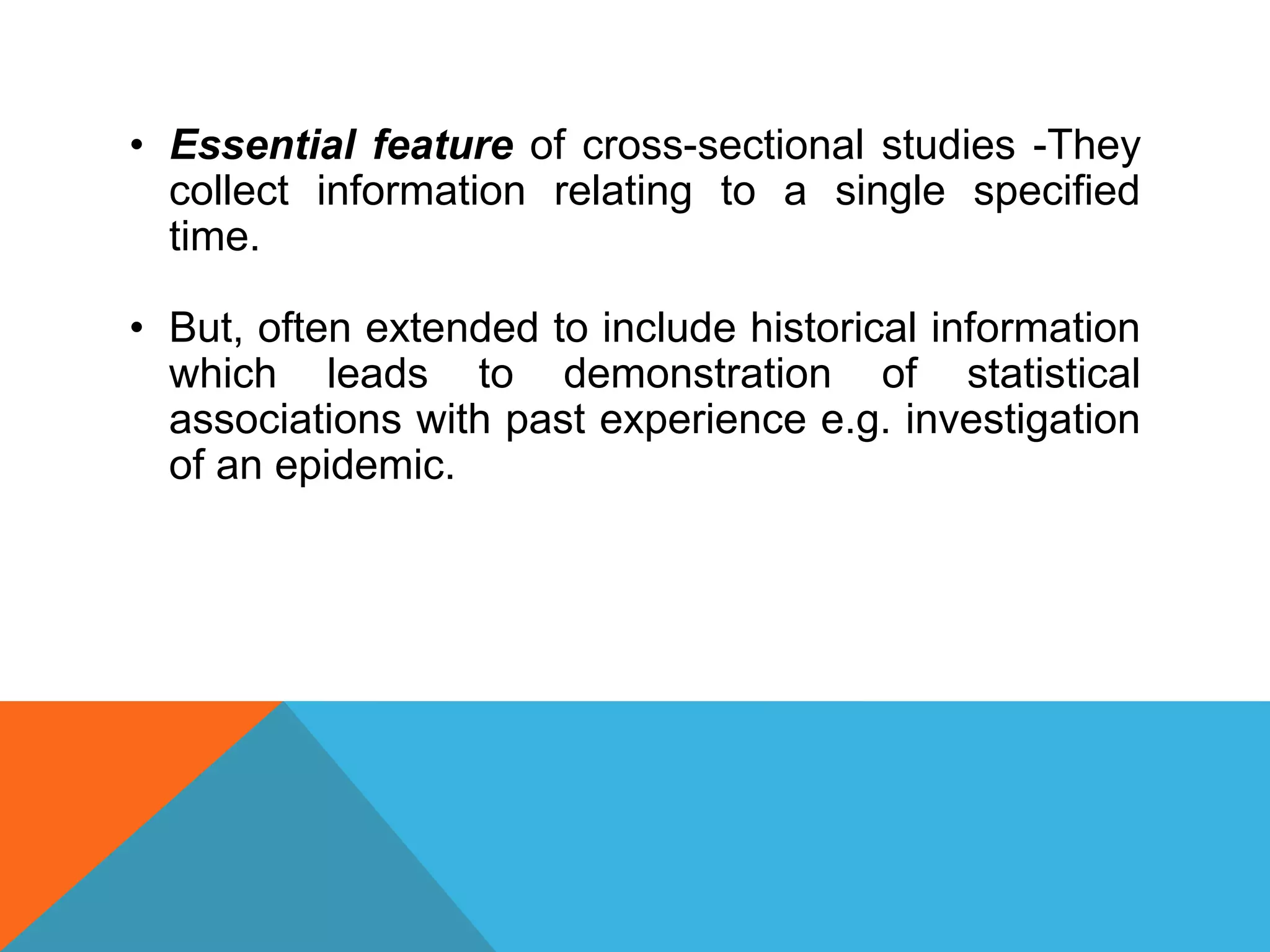 • Essential feature of cross-sectional studies -They
collect information relating to a single specified
time.
• But, often extended to include historical information
which leads to demonstration of statistical
associations with past experience e.g. investigation
of an epidemic.
 