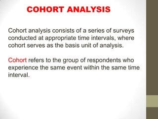 COHORT ANALYSIS

Cohort analysis consists of a series of surveys
conducted at appropriate time intervals, where
cohort serves as the basis unit of analysis.

Cohort refers to the group of respondents who
experience the same event within the same time
interval.
 