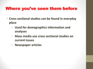 Where you’ve seen them before

• Cross sectional studies can be found in everyday
  place
    • Used for demographics information and
      analyses
    • Mass media use cross sectional studies on
      current issues
    • Newspaper articles
 