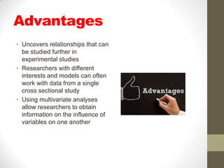 Advantages
• Uncovers relationships that can
  be studied further in
  experimental studies
• Researchers with different
  interests and models can often
  work with data from a single
  cross sectional study
• Using multivariate analyses
  allow researchers to obtain
  information on the influence of
  variables on one another
 