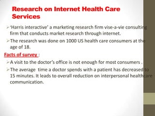Research on Internet Health Care
   Services
‘Harris interactive’ a marketing research firm vise-a-vie consulting
  firm that conducts market research through internet.
 The research was done on 1000 US health care consumers at the
  age of 18.
Facts of survey :
 A visit to the doctor’s office is not enough for most consumers .
 The average time a doctor spends with a patient has decreased to
  15 minutes. It leads to overall reduction on interpersonal healthcare
  communication.
 
