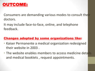OUTCOME:

Consumers are demanding various modes to consult their
doctors.
It may include face-to-face, online, and telephone
feedback.

Changes adopted by some organizations like:
• Kaiser Permanente a medical organization redesigned
  their website in 2003 .
• The website enables members to access medicine details
  and medical booklets , request appointments.
 