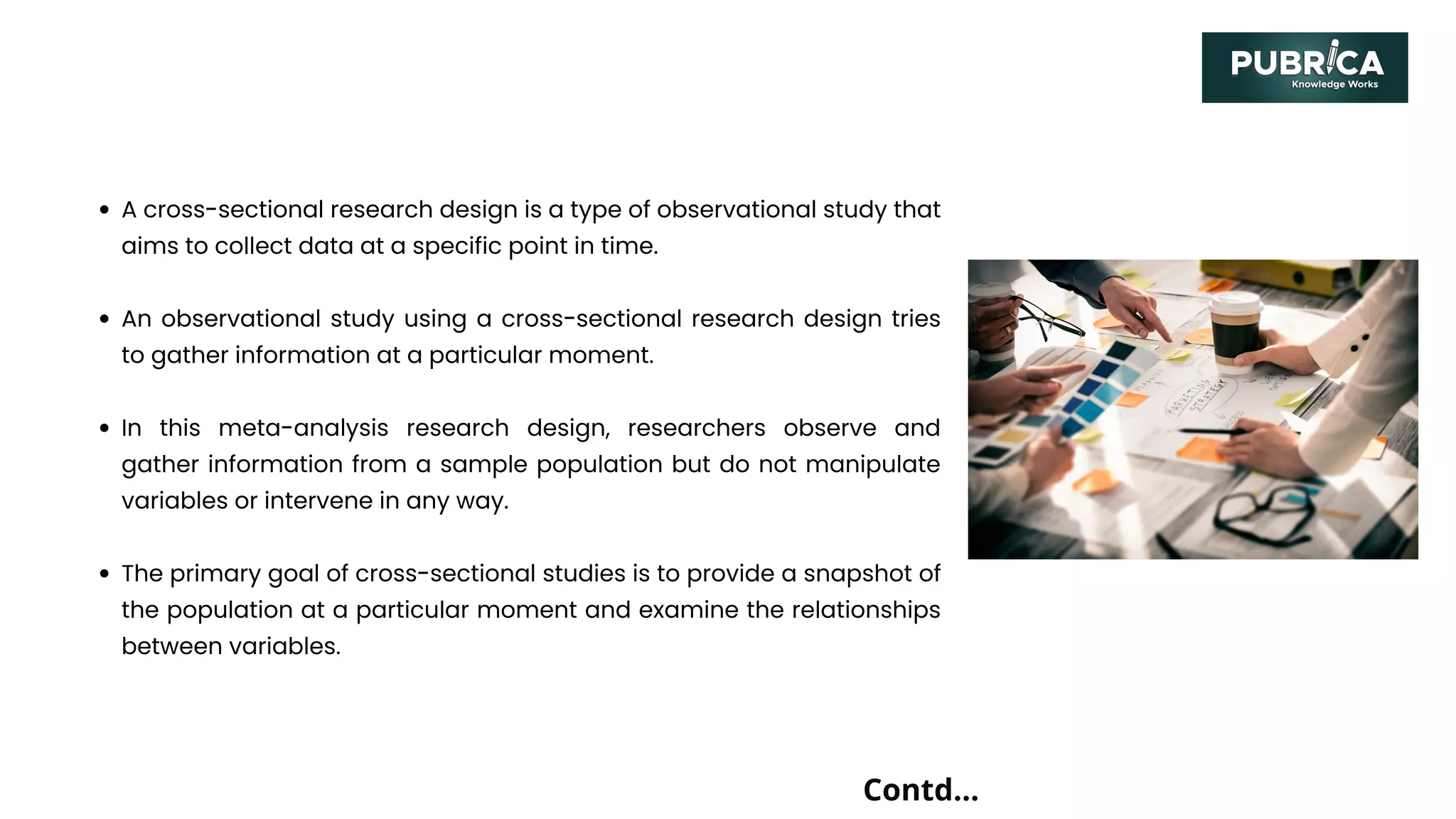 A cross-sectional research design is a type of observational study that
aims to collect data at a specific point in time.
An observational study using a cross-sectional research design tries
to gather information at a particular moment.
In this meta-analysis research design, researchers observe and
gather information from a sample population but do not manipulate
variables or intervene in any way.
The primary goal of cross-sectional studies is to provide a snapshot of
the population at a particular moment and examine the relationships
between variables.
Contd...
 