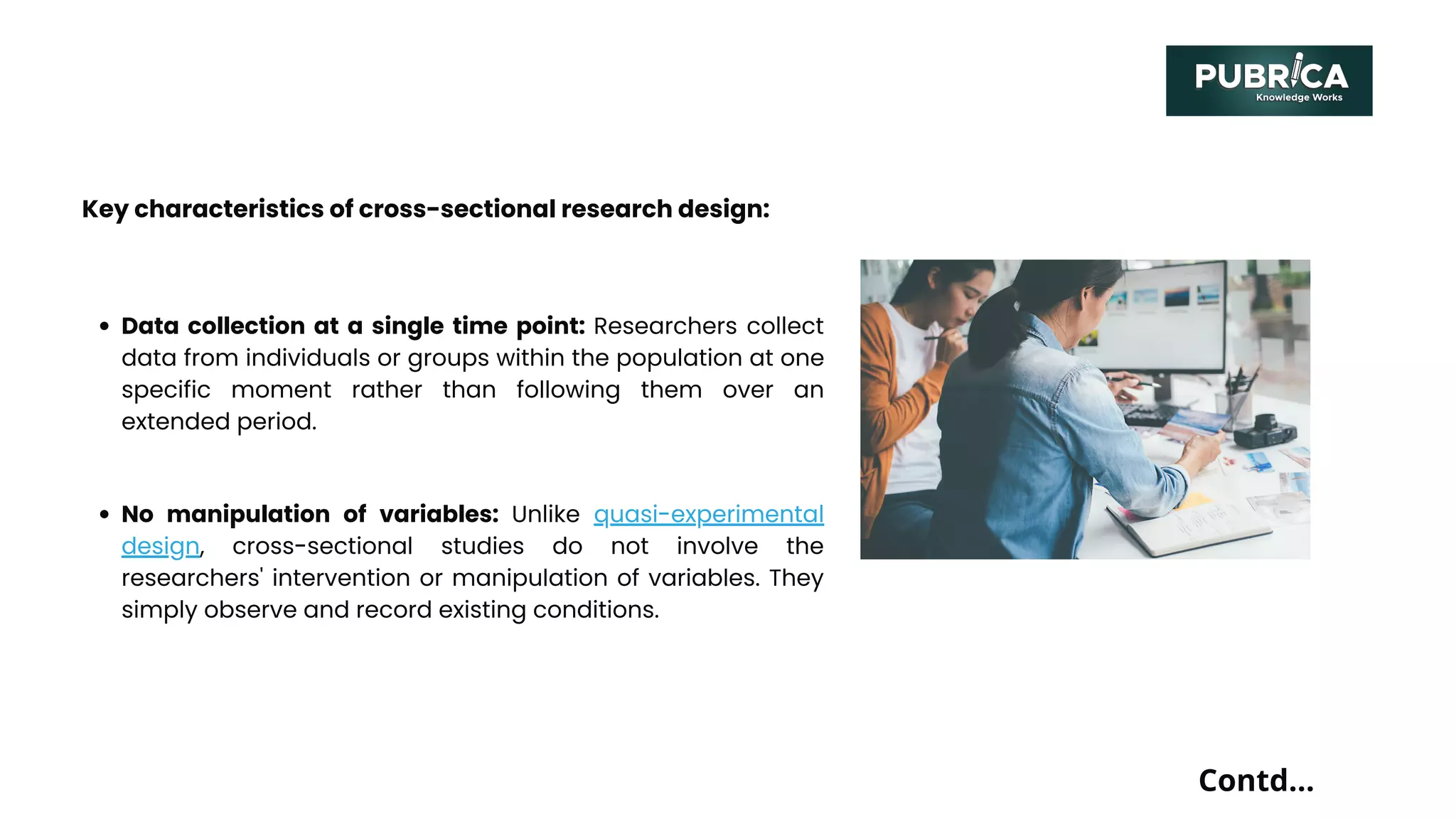 Contd...
Key characteristics of cross-sectional research design:
Data collection at a single time point: Researchers collect
data from individuals or groups within the population at one
specific moment rather than following them over an
extended period.
No manipulation of variables: Unlike quasi-experimental
design, cross-sectional studies do not involve the
researchers' intervention or manipulation of variables. They
simply observe and record existing conditions.
 