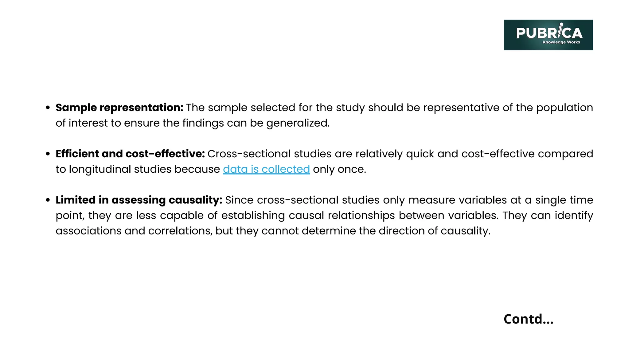 Sample representation: The sample selected for the study should be representative of the population
of interest to ensure the findings can be generalized.
Efficient and cost-effective: Cross-sectional studies are relatively quick and cost-effective compared
to longitudinal studies because data is collected only once.
Limited in assessing causality: Since cross-sectional studies only measure variables at a single time
point, they are less capable of establishing causal relationships between variables. They can identify
associations and correlations, but they cannot determine the direction of causality.
Contd...
 