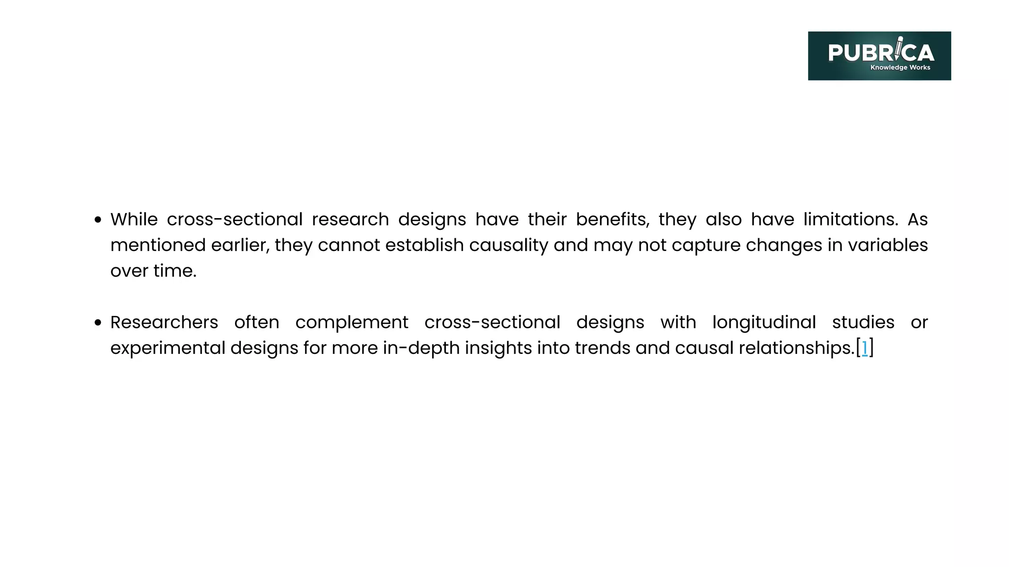 While cross-sectional research designs have their benefits, they also have limitations. As
mentioned earlier, they cannot establish causality and may not capture changes in variables
over time.
Researchers often complement cross-sectional designs with longitudinal studies or
experimental designs for more in-depth insights into trends and causal relationships.[1]
 