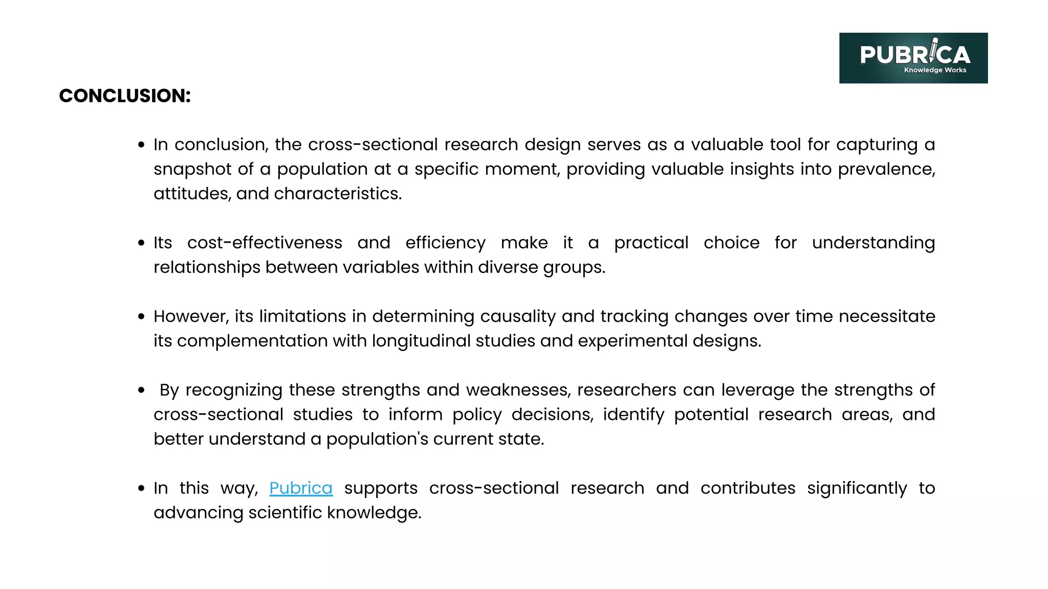 CONCLUSION:
In conclusion, the cross-sectional research design serves as a valuable tool for capturing a
snapshot of a population at a specific moment, providing valuable insights into prevalence,
attitudes, and characteristics.
Its cost-effectiveness and efficiency make it a practical choice for understanding
relationships between variables within diverse groups.
However, its limitations in determining causality and tracking changes over time necessitate
its complementation with longitudinal studies and experimental designs.
By recognizing these strengths and weaknesses, researchers can leverage the strengths of
cross-sectional studies to inform policy decisions, identify potential research areas, and
better understand a population's current state.
In this way, Pubrica supports cross-sectional research and contributes significantly to
advancing scientific knowledge.
 