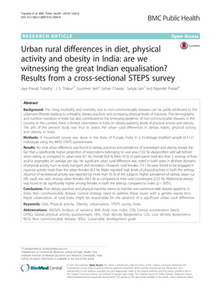 RESEARCH ARTICLE Open Access
Urban rural differences in diet, physical
activity and obesity in India: are we
witnessing the great Indian equalisation?
Results from a cross-sectional STEPS survey
Jaya Prasad Tripathy1
, J. S. Thakur2*
, Gursimer Jeet2
, Sohan Chawla2
, Sanjay Jain3
and Rajender Prasad4
Abstract
Background: The rising morbidity and mortality due to non-communicable diseases can be partly attributed to the
urbanized lifestyle leading to unhealthy dietary practices and increasing physical levels of inactivity. The demographic
and nutrition transition in India has also contributed to the emerging epidemic of non-communicable diseases in this
country. In this context, there is limited information in India on dietary patterns, levels of physical activity and obesity.
The aim of the present study was thus to assess the urban rural differences in dietary habits, physical activity
and obesity in India.
Methods: A household survey was done in the state of Punjab, India in a multistage stratified sample of 5127
individuals using the WHO STEPS questionnaire.
Results: No rural urban difference was found in dietary practices and prevalence of overweight and obesity except the
fact that a significantly higher proportion of respondents belonging to rural area (15.6 %) always/often add salt before/
when eating as compared to urban area (9.1 %). Overall 95.8 % (94.6–97.0) of participants took less than 5 servings of fruits
and/or vegetables on average per day. No significant urban rural difference was noted in both sexes in all three domains
of physical activity such as work, transport and recreation. However, rural females (19.1 %) were found to be engaged in
vigorous activity more than the urban females (6.3 %). Males reported high levels of physical activity in both the settings.
Absence of recreational activity was reported by more than 95 % of the subjects. Higher prevalence of obesity (asian cut
offs used) was seen among urban females (34.3 %) as compared to their rural counterparts (23.2 %). Abdominal obesity
was found to be significantly higher among females in both the settings compared to males (p < 0.001).
Conclusions: Poor dietary practices and physical inactivity seems to fuel the non-communicable disease epidemic in
India. Non communicable disease control strategy need to address these issues with a gender equity lens.
Rapid urbanization of rural India might be responsible for the absence of a significant urban rural difference.
Keywords: Diet, Physical activity, Obesity, Urbanization, STEPS survey, India
Abbreviations: ANOVA, Analysis of variance; BMI, Body mas index; CEB, Census enumeration block;
GPAQ, Global physical activity questionnaire; HDL, High density lipoproteins; LDL, Low density lipoproteins;
NCD, Non communicable disease; SDGs, Sustainable development goals
* Correspondence: jsthakur64@gmail.com
2
Department of Community Medicine, School of Public Health, Post
Graduate Institute of Medical Education and Research, Chandigarh, India
Full list of author information is available at the end of the article
© 2016 The Author(s). Open Access This article is distributed under the terms of the Creative Commons Attribution 4.0
International License (http://creativecommons.org/licenses/by/4.0/), which permits unrestricted use, distribution, and
reproduction in any medium, provided you give appropriate credit to the original author(s) and the source, provide a link to
the Creative Commons license, and indicate if changes were made. The Creative Commons Public Domain Dedication waiver
(http://creativecommons.org/publicdomain/zero/1.0/) applies to the data made available in this article, unless otherwise stated.
Tripathy et al. BMC Public Health (2016) 16:816
DOI 10.1186/s12889-016-3489-8
 