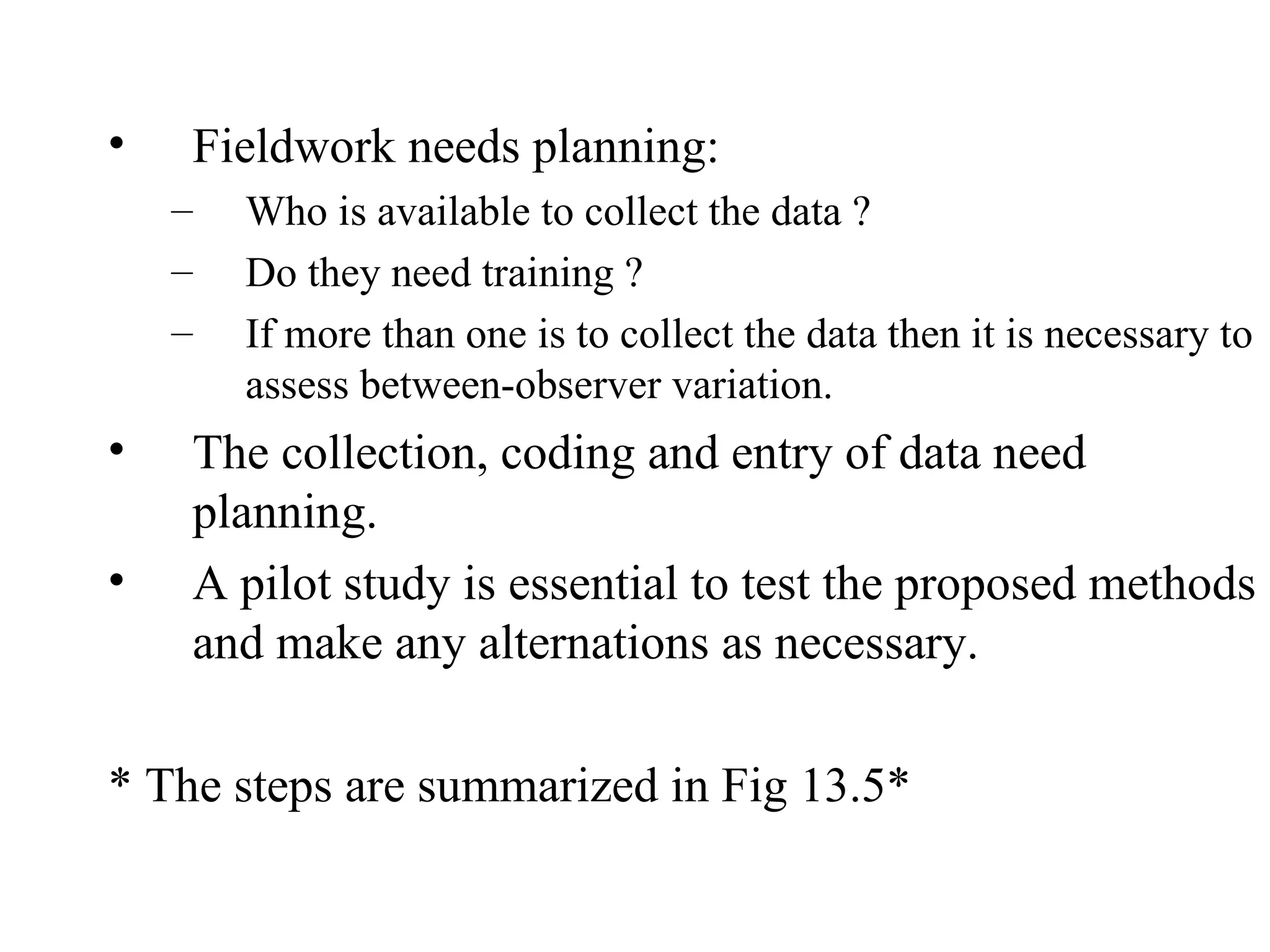 Fieldwork needs planning:  Who is available to collect the data ?  Do they need training ?  If more than one is to collect the data then it is necessary to assess between-observer variation. The collection, coding and entry of data need planning. A pilot study is essential to test the proposed methods and make any alternations as necessary. * The steps are summarized in Fig 13.5* 