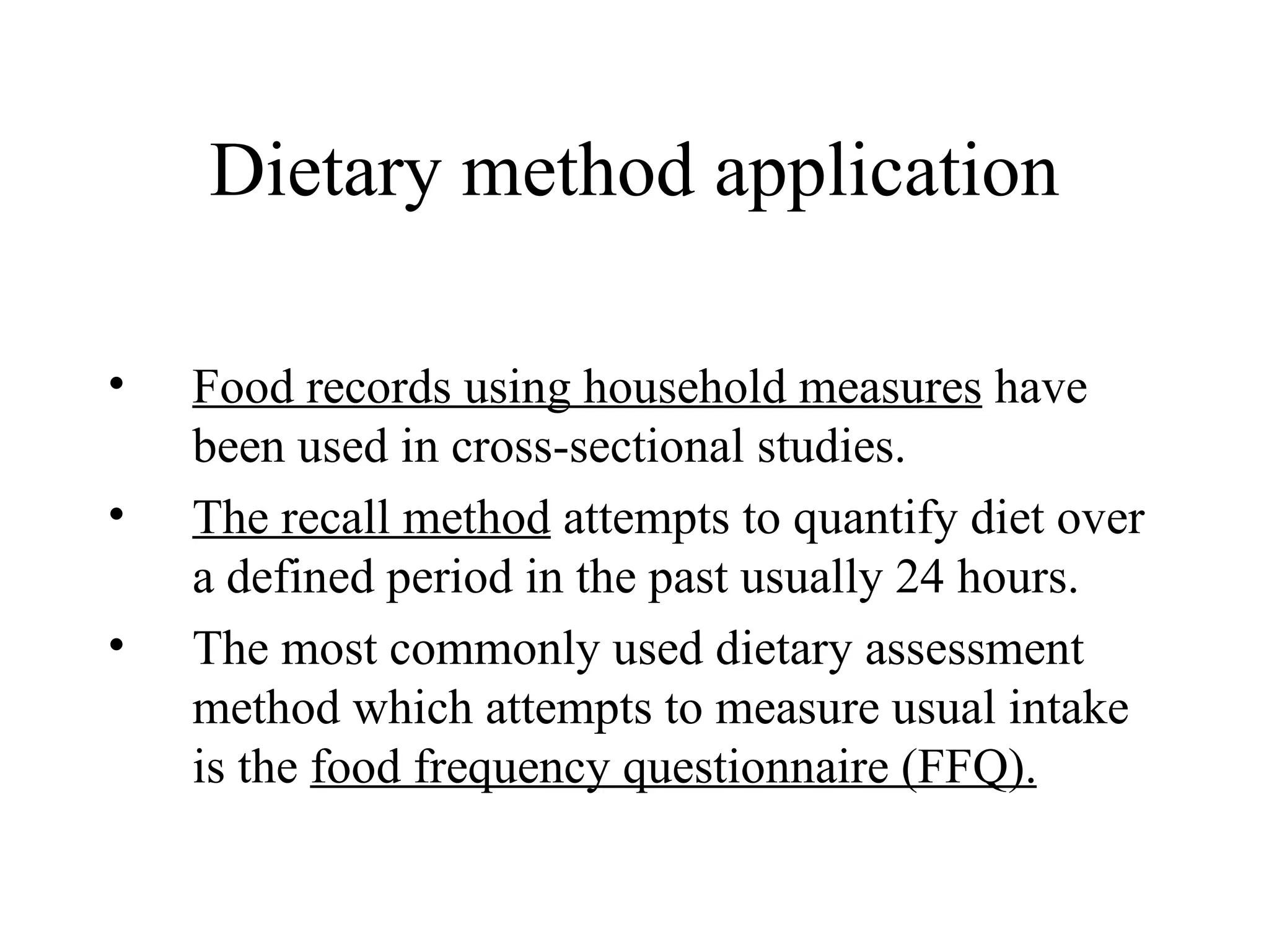 Dietary method application Food records using household measures  have been used in cross-sectional studies. The recall method  attempts to quantify diet over a defined period in the past usually 24 hours. The most commonly used dietary assessment method which attempts to measure usual intake is the  food frequency questionnaire (FFQ). 