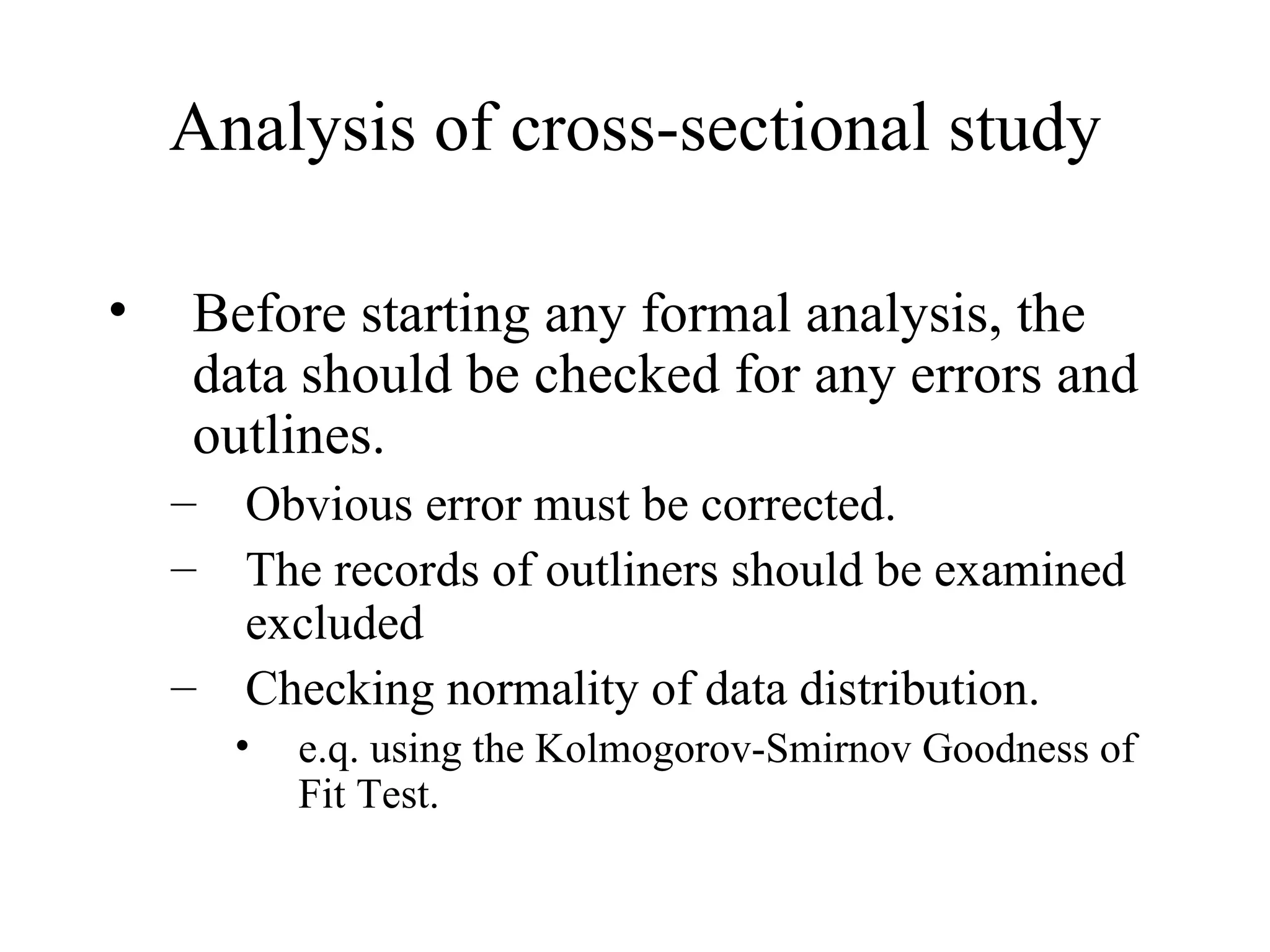 Analysis of cross-sectional study Before starting any formal analysis, the data should be checked for any errors and outlines. Obvious error must be corrected. The records of outliners should be examined excluded Checking normality of data distribution. e.q. using the Kolmogorov-Smirnov Goodness of Fit Test. 