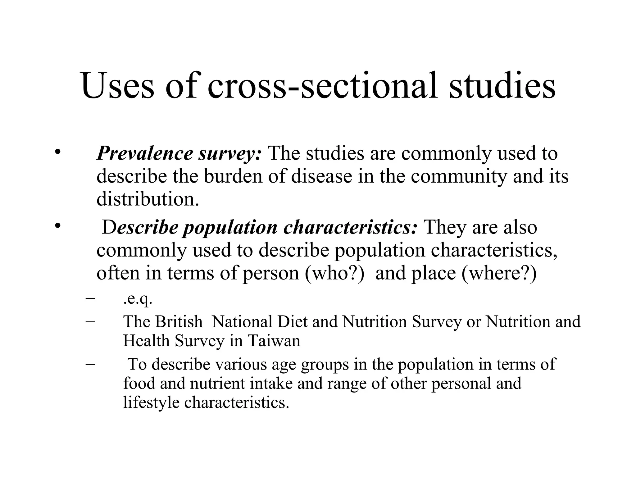 Uses of cross-sectional studies Prevalence survey:  The studies are commonly used to describe the burden of disease in the community and its distribution. D escribe population characteristics:  They are also commonly used to describe population characteristics, often in terms of person (who?)  and place (where?) .e.q.  The British  National Diet and Nutrition Survey or Nutrition and Health Survey in Taiwan To describe various age groups in the population in terms of food and nutrient intake and range of other personal and lifestyle characteristics. 