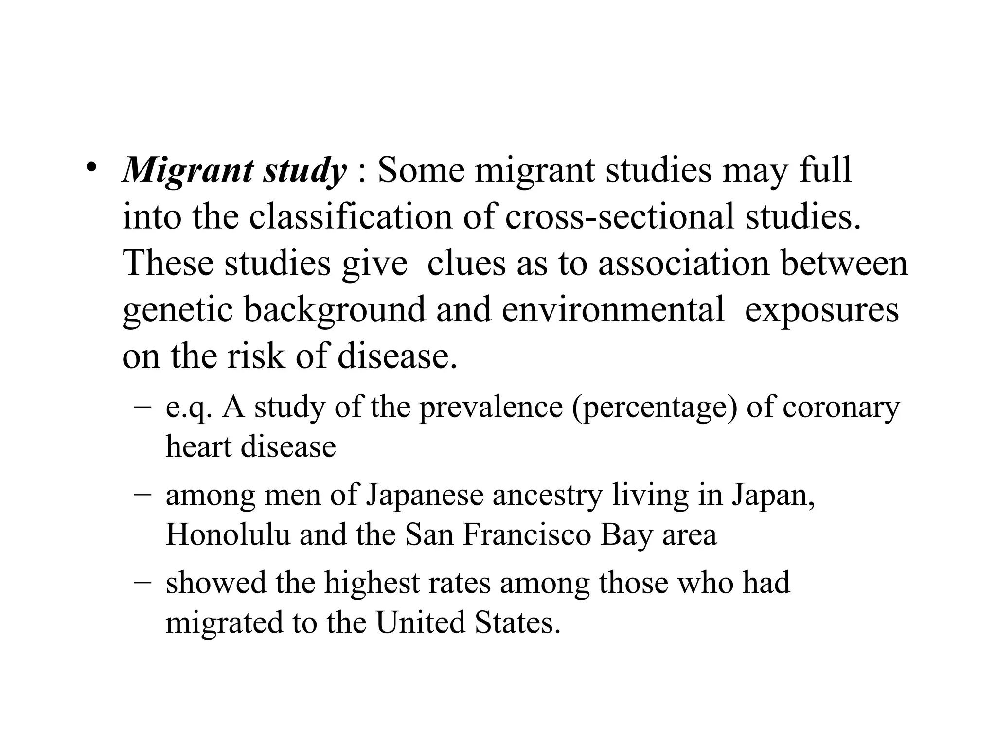 Migrant study  : Some migrant studies may full into the classification of cross-sectional studies. These studies give  clues as to association between genetic background and environmental  exposures on the risk of disease. e.q. A study of the prevalence (percentage) of coronary heart disease  among men of Japanese ancestry living in Japan, Honolulu and the San Francisco Bay area  showed the highest rates among those who had migrated to the United States.  