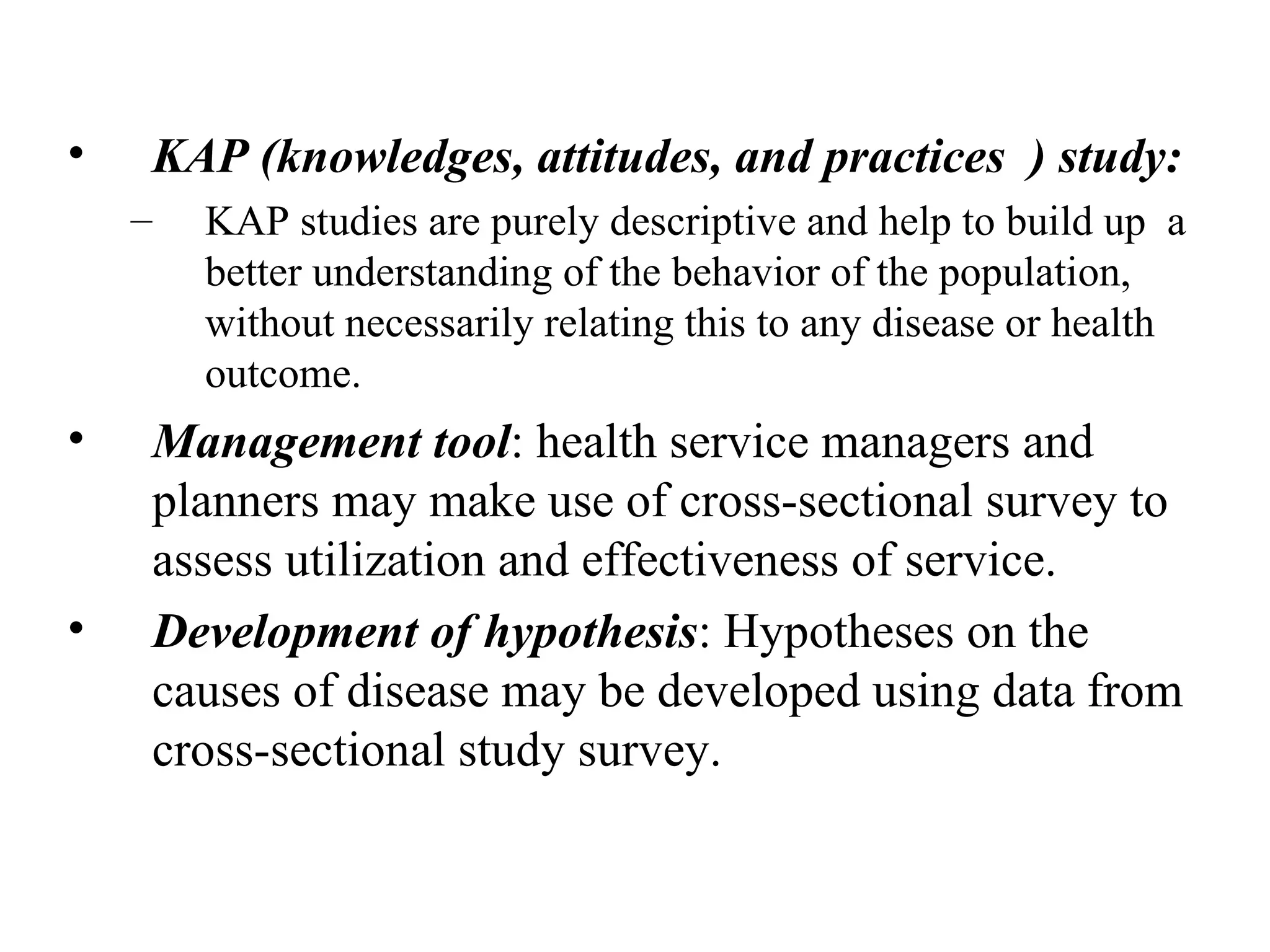 KAP (knowledges, attitudes, and practices  ) study: KAP studies are purely descriptive and help to build up  a better understanding of the behavior of the population, without necessarily relating this to any disease or health outcome. Management tool : health service managers and planners may make use of cross-sectional survey to assess utilization and effectiveness of service. Development of hypothesis : Hypotheses on the causes of disease may be developed using data from cross-sectional study survey.  