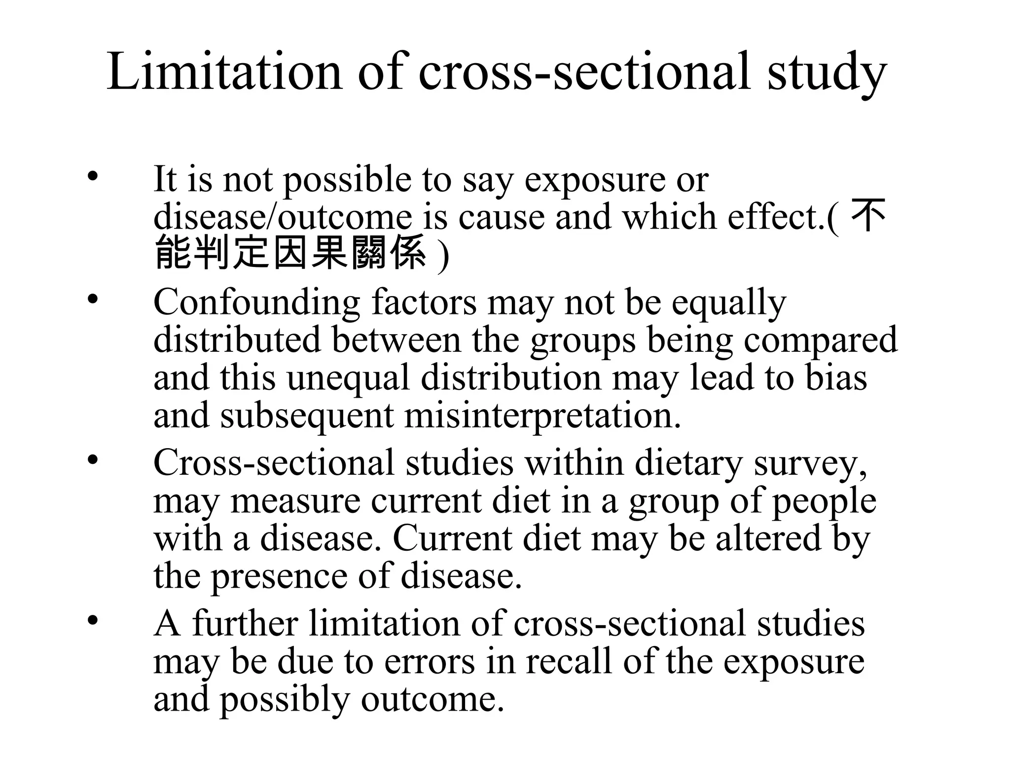 Limitation of cross-sectional study It is not possible to say exposure or disease/outcome is cause and which effect.( 不能判定因果關係 ) Confounding factors may not be equally distributed between the groups being compared and this unequal distribution may lead to bias and subsequent misinterpretation. Cross-sectional studies within dietary survey, may measure current diet in a group of people with a disease. Current diet may be altered by the presence of disease. A further limitation of cross-sectional studies may be due to errors in recall of the exposure and possibly outcome. 