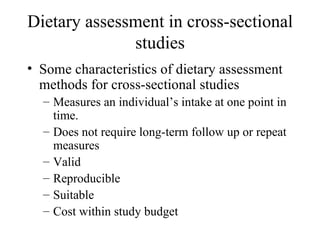 Dietary assessment in cross-sectional studies Some characteristics of dietary assessment methods for cross-sectional studies Measures an individual’s intake at one point in time. Does not require long-term follow up or repeat measures Valid Reproducible  Suitable  Cost within study budget 