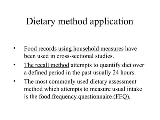 Dietary method application Food records using household measures  have been used in cross-sectional studies. The recall method  attempts to quantify diet over a defined period in the past usually 24 hours. The most commonly used dietary assessment method which attempts to measure usual intake is the  food frequency questionnaire (FFQ). 
