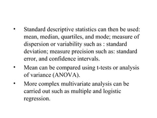Standard descriptive statistics can then be used: mean, median, quartiles, and mode; measure of dispersion or variability such as : standard deviation; measure precision such as: standard error, and confidence intervals. Mean can be compared using t-tests or analysis of variance (ANOVA). More complex multivariate analysis can be carried out such as multiple and logistic regression. 