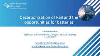 Decarbonisation of Rail and the
opportunities for batteries
Sam Bemment
Technical and Innovation Manager, Railway Industry
Association
Sam.Bemment@riagb.org.uk
www.linkedin.com/in/sambemment
 