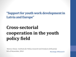 “Support for youth work development in 
Latvia and Europe” 
Cross-sectorial 
cooperation in the youth 
policy field 
Marius Ulozas Institute for Policy research and Analysis (Lithuania) 
5th of November, 2014 
#strategic #iResearch 
 