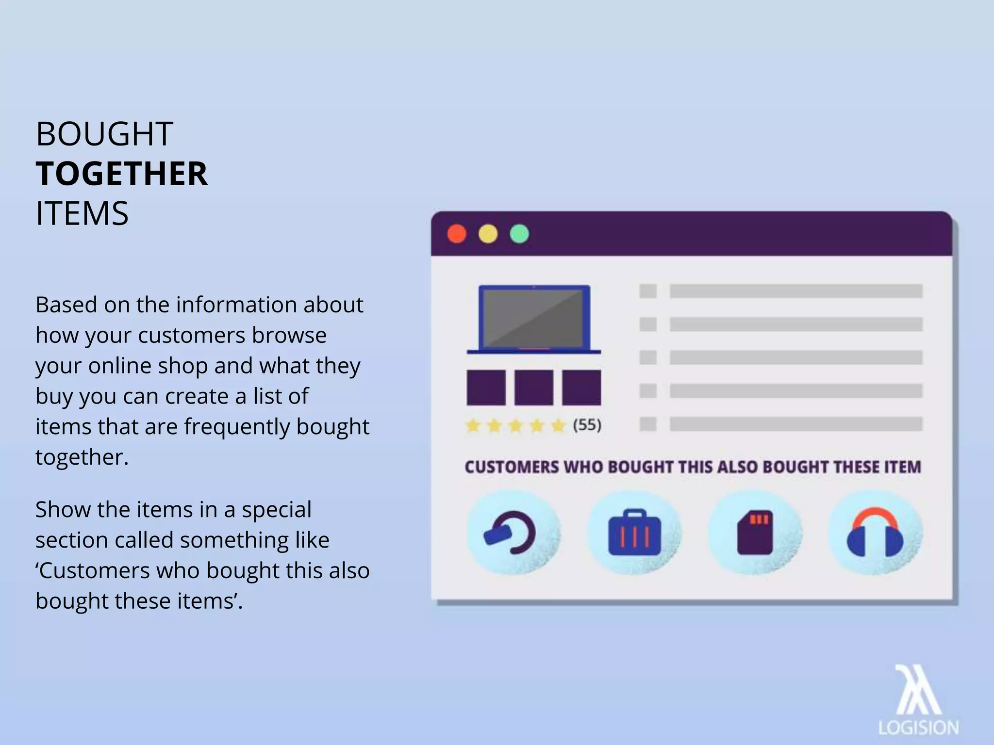 Based on the information about
how your customers browse
your online shop and what they
buy you can create a list of
items that are frequently bought
together.
Show the items in a special
section called something like
‘Customers who bought this also
bought these items’.
BOUGHT
TOGETHER
ITEMS
 