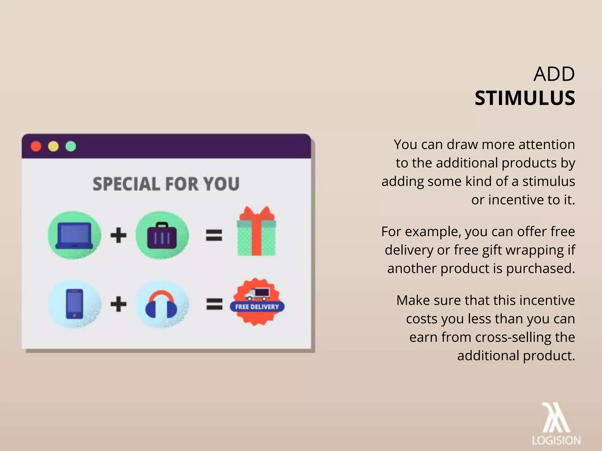 You can draw more attention
to the additional products by
adding some kind of a stimulus
or incentive to it.
For example, you can offer free
delivery or free gift wrapping if
another product is purchased.
Make sure that this incentive
costs you less than you can
earn from cross-selling the
additional product.
ADD
STIMULUS
 
