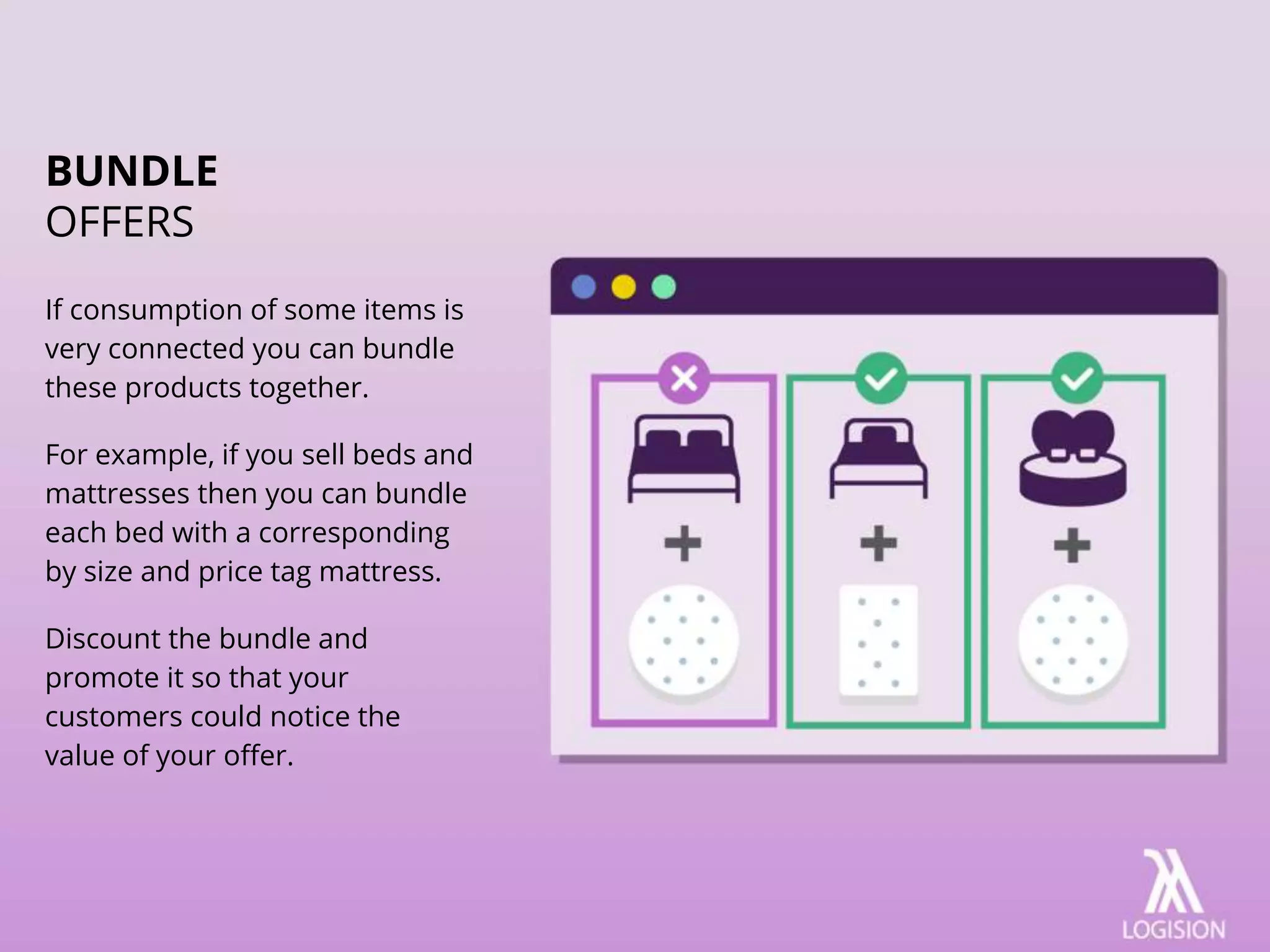 If consumption of some items is
very connected you can bundle
these products together.
For example, if you sell beds and
mattresses then you can bundle
each bed with a corresponding
by size and price tag mattress.
Discount the bundle and
promote it so that your
customers could notice the
value of your offer.
BUNDLE
OFFERS
 