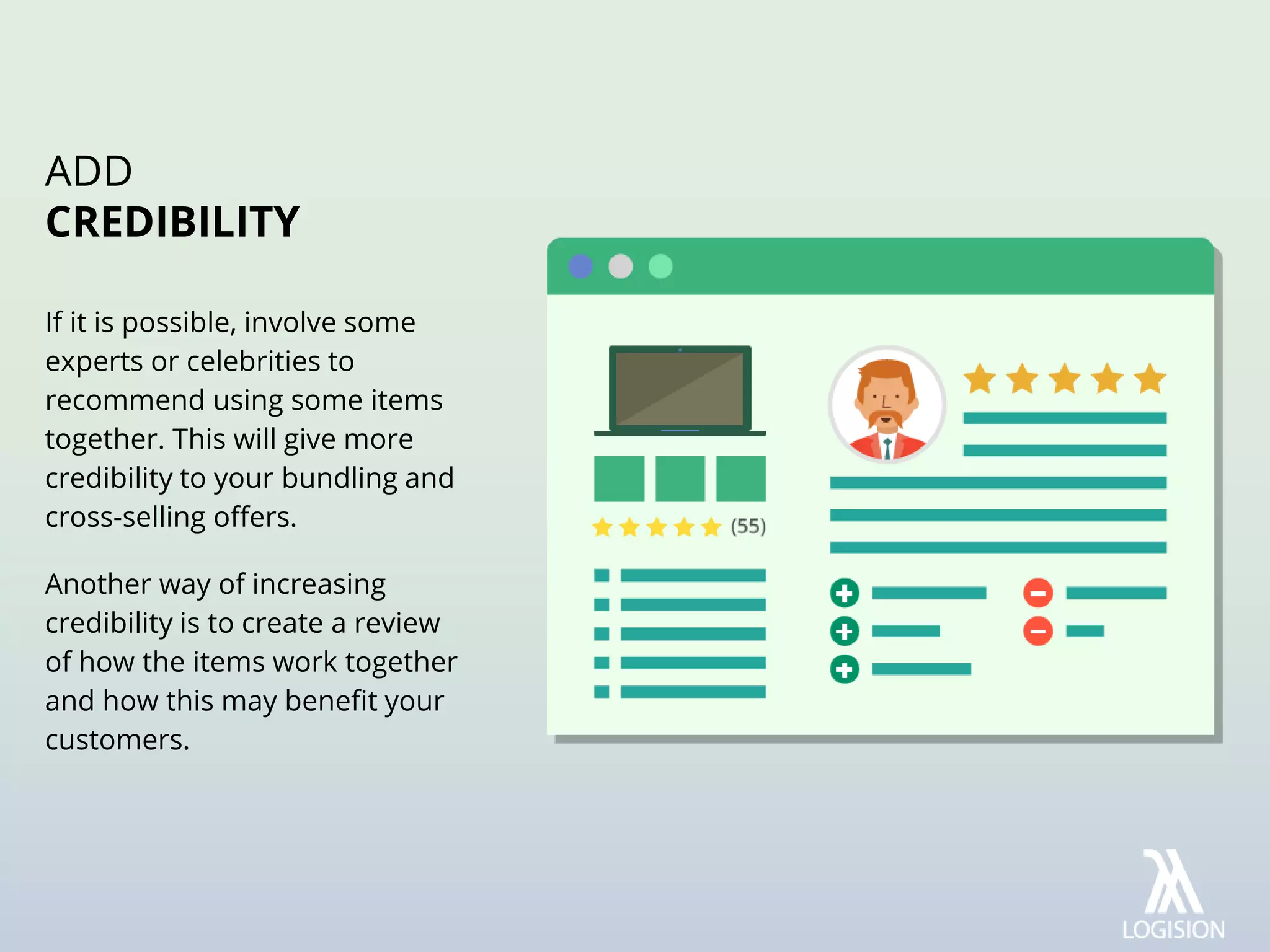 If it is possible, involve some
experts or celebrities to
recommend using some items
together. This will give more
credibility to your bundling and
cross-selling offers.
Another way of increasing
credibility is to create a review
of how the items work together
and how this may benefit your
customers.
ADD
CREDIBILITY
 