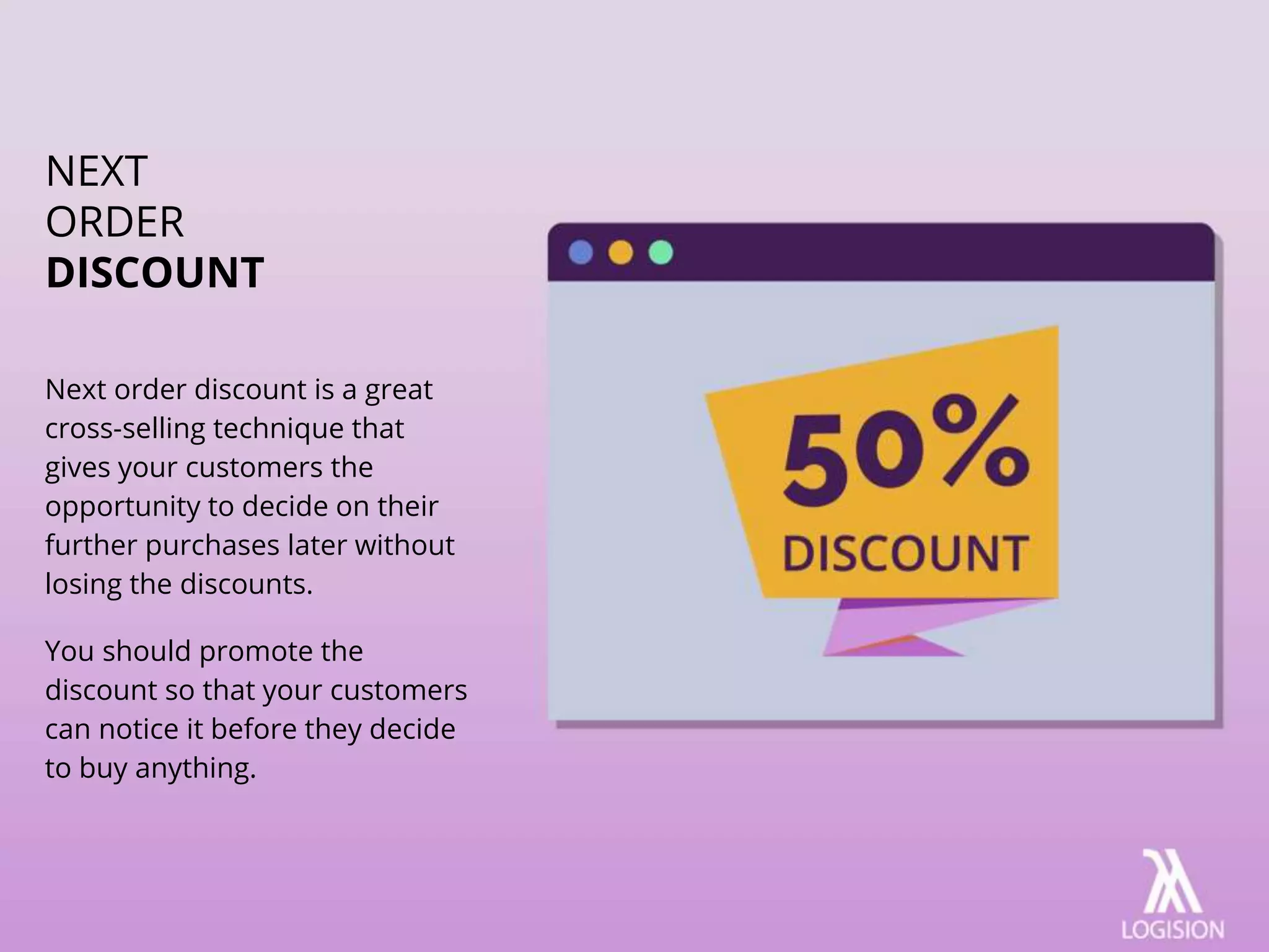 Next order discount is a great
cross-selling technique that
gives your customers the
opportunity to decide on their
further purchases later without
losing the discounts.
You should promote the
discount so that your customers
can notice it before they decide
to buy anything.
NEXT
ORDER
DISCOUNT
 