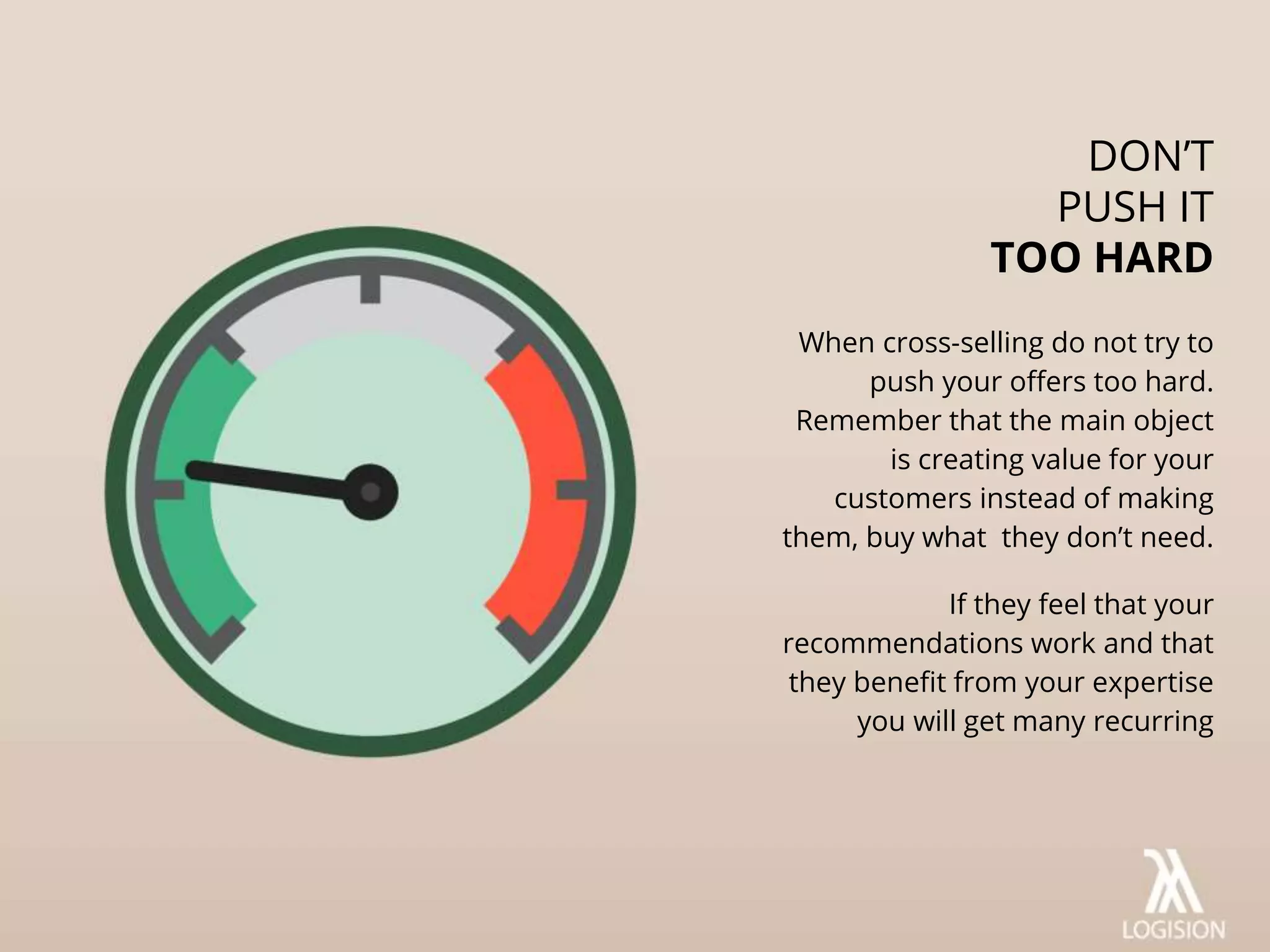 When cross-selling do not try to
push your offers too hard.
Remember that the main object
is creating value for your
customers instead of making
them, buy what they don’t need.
If they feel that your
recommendations work and that
they benefit from your expertise
you will get many recurring
DON’T
PUSH IT
TOO HARD
 