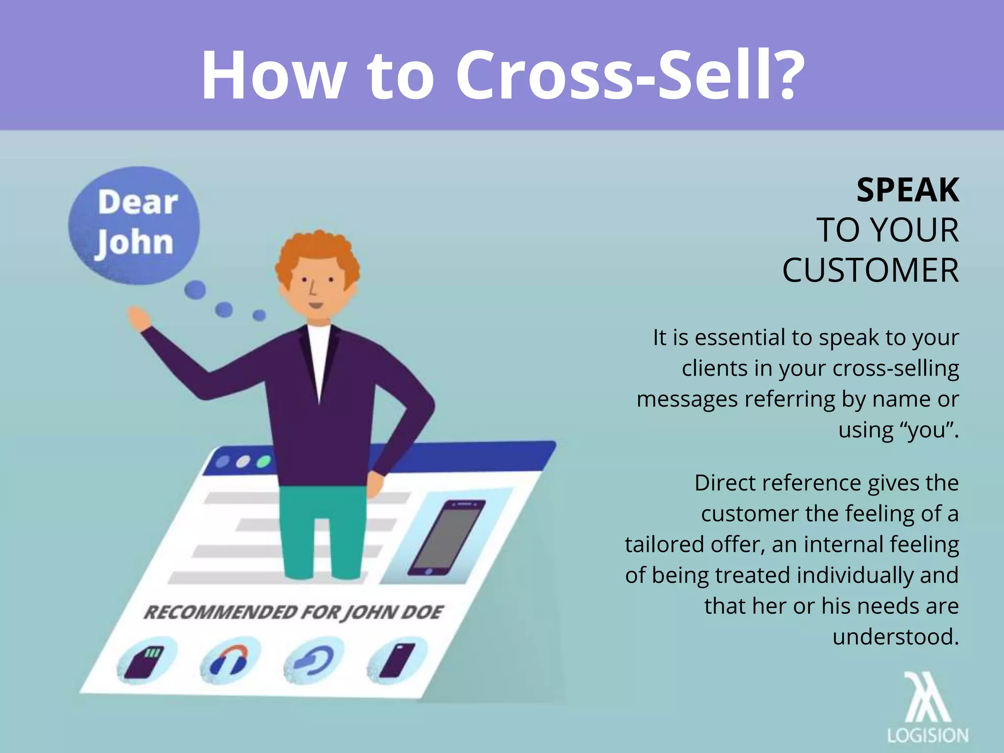 It is essential to speak to your
clients in your cross-selling
messages referring by name or
using “you”.
Direct reference gives the
customer the feeling of a
tailored offer, an internal feeling
of being treated individually and
that her or his needs are
understood.
How to Cross-Sell?
SPEAK
TO YOUR
CUSTOMER
 